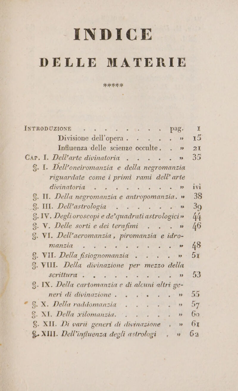 INDICE DELLE MATERIE iotokniota) INTRODUZIONE | 0.0.0. 0g pag: Divisione dell’opera. . . . . » Influenza delle scienze occulte. . » Cap, I. Dell’arte divinatoria . . . . . » S. I. Dell'oneiromanzia e della negromanzia riguardate come i primi rami dell’ arte CUI SOT CONAN 00 RI ATA S. IT. Della negromanzia e antropomanzia. » S. III. Dell’astrologia . . 3 ”» . IV. Degli oroscopi e de =priaairad solo drei » . VW. Delle. sorti e dei terafimi@ AA a . VI. Dell’aeromanzia, piromanzia e idro- manzia e . è . è . . »” . VII. Della VITO id . VII. Della divinazione per mezzo della SCOUMUnAN 3 INNATO TANI UD VI 7) 7) Wa U S. IX. Della cartomanzia e di alcuni altri ge- neridedenazione! ste Ce 5 GX. Della raddomansia .; . UP a S. lo Polla Muomnanzia + DEI VO $. XII. Di varii generi di divinazione » » S XII. Dell’influenza degli astrologi , »