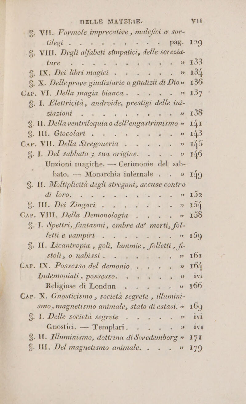 DELLE MATERIE. 8. VII. Formole imprecative , malefici 0 sor- tilagi o. SE MORO pag. -S. VII. Degli a abeti cli. della screzia- BUE kg UR VI EA S. IX. Dei libri magici . + a età a S. X. Delle prove giudiziarie 0 giudigi di Dio » Cap. VI. Della magia bianca. . . . . » 6. I. Elettricità, androide, prestigi delle ini- ZIUIZMO RA! Lio 3 gn 0 gra RITO RI S. II. Della ventriloquia o dell’engastrimismo » S. IN. Giocolari . . a 2 fe at Cap. VII. Della CSA blu i S. I. Del sabbato ; sua origine. . . . » Unzioni magiche. — Cerimonie del sab- bato. — Monarchia infernale . . » S. II. Moltiplicità degli stregoni, accuse contro dira e af arrivi 92 Sell Def Zingorì ,0-0 «def a Cap. VII. Della Demonologia . . . . » S. I. Spettri, fantasmi, ombre de? morti, fol- letti e vampiri . . » S. II. Licantropia , goli, RDS: folletti, fi stoliornabissizo:- ia Mae RIO, e Cap. IX. Possesso del demonio , . ., » luidemoniati, possesso. +. +» +... » Religiose di Londun . . . SAU Cap. X. Gnosticismo , societa segrete , cb smo, magnetismo animale, stato di estasi. » S: I. Delle societa segrete . . °°. in Gnostici. — Templari. . . . . » . S. I. ZUuminismo, dottrina di Swedemborg » S. II. Del magnetismo animale, . . . » 171 179