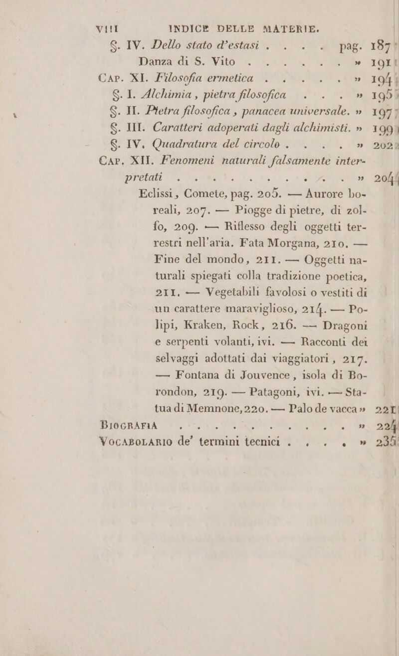 S. IV. Dello stato d’estasi . -. .° + pag. 187 Manda: di S. Vito» o. n L'A TOR Cap. XI. Filosofia ermetica . . . . ., » 1944 S.1. Alchimia, pietra filosofica . . . » 1950 S. II. Pletra filosofica , panacea universale. » 1975 S. III. Caratteri adoperati dagli alchimisti. » 1991 S. IV. Quadratura del circolo . . . . » 202? Cap, XII. Fenomeni naturali falsamente inter- pretati “.. altasta i; a DIR AE Eclissi, Comete, pag. 205. — Aurore bo- reali, 207. — Piogge di pietre, di zol- fo, 209. — Riflesso degli oggetti ter- restri nell'aria. Fata Morgana, 210. — Fine del mondo, 211. — Oggetti na- turali spiegati colla tradizione poetica, 211. — Vegetabili favolosi o vestiti di un carattere maraviglioso, 2I4. — Po- lipi, Kraken, Rock, 216. —— Dragoni e serpenti volanti, ivi. — Racconti dei selvaggi adottati dai viaggiatori, 217. — Fontana di Jouvence , isola di Bo- rondon, 219. — Patagoni, ivi. — Sta- tua di Memnone, 220. — Palo de vacca» 221 PIOGRARIA 1 PRAIA RI VocABoLARIO de’ termini tecnici . . . . » 230