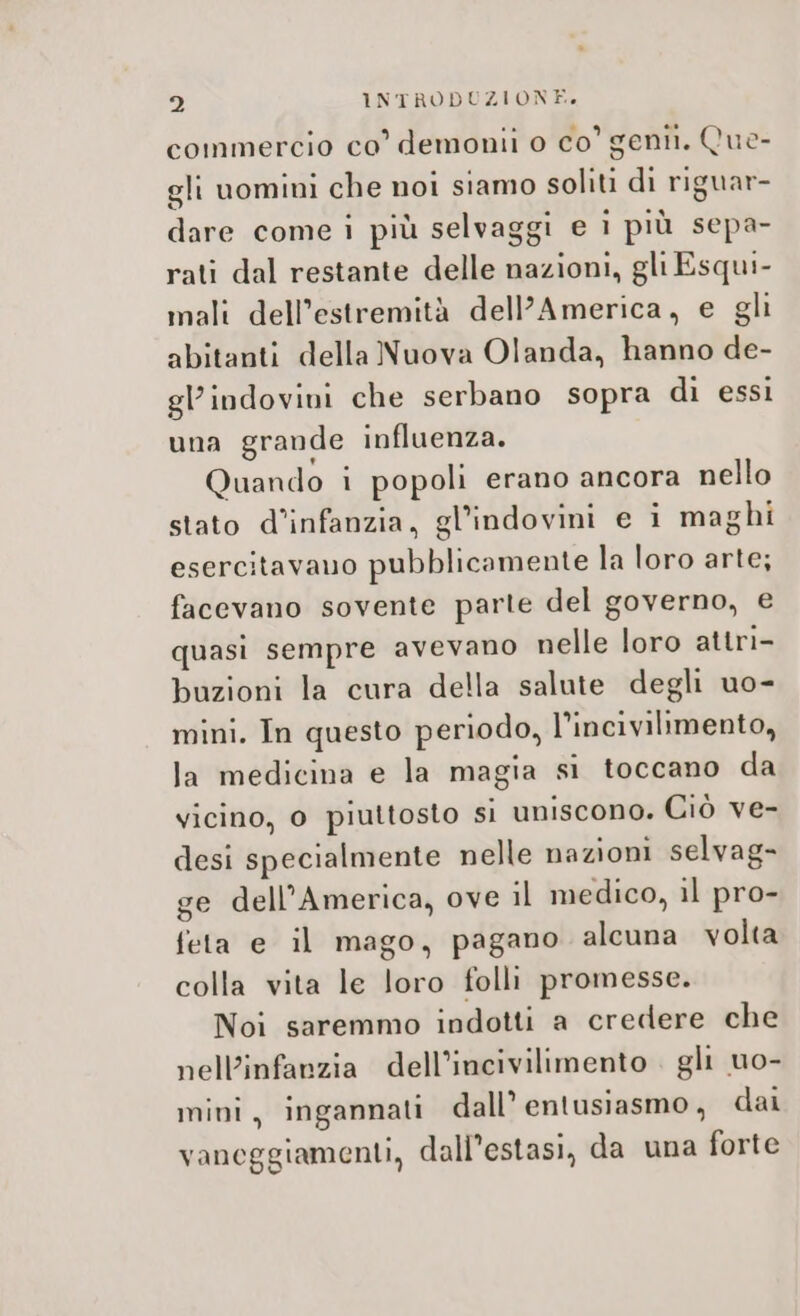 commercio co demonii o co' gentil. Que- gli uomini che noi siamo soliti di riguar- dare come i più selvaggi e i più sepa- rati dal restante delle nazioni, gli Esqui- mali dell’estremità dell'America, e gli abitanti della Nuova Olanda, hanno de- gl’indovivi che serbano sopra di essi una grande influenza. Quando i popoli erano ancora nello stato d’infanzia, gl’indovini e i maghi esercitavano pubblicamente la loro arte; facevano sovente parte del governo, e quasi sempre avevano nelle loro attri- buzioni la cura della salute degli uo- mini. In questo periodo, l’incivilimento, la medicina e la magia si toccano da vicino, 0 piuttosto si uniscono. Ciò ve- desi specialmente nelle nazioni selvag- ge dell'America, ove il medico, il pro- feta e il mago, pagano alcuna volta colla vita le loro folli promesse. Noi saremmo indotti a credere che nell'infanzia dell’incivilimento . gli uo- mini, ingannati dall’ entusiasmo, dai vaneggiamenti, dall’estasi, da una forte