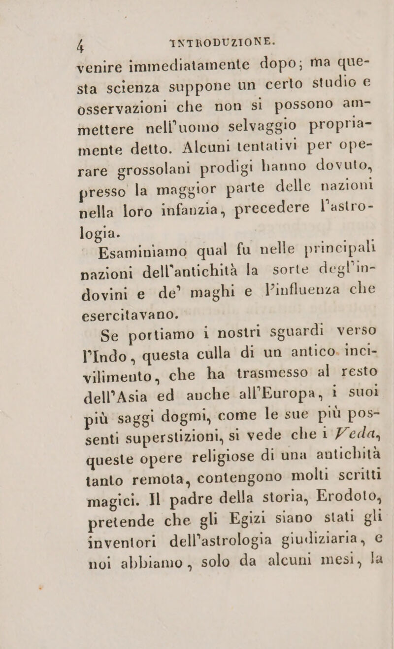 venire immediatamente dopo; ma que- sta scienza suppone un certo studio e osservazioni che non si possono am- mettere nell'uomo selvaggio propria- mente detto. Alcuni tentativi per ope- rare grossolani prodigi hanno dovuto, resso la maggior parte delle nazioni nella loro infanzia, precedere l’astro- logia. Esaminiamo qual fu nelle principali pazioni dell'antichità la sorte degl’in- dovini e de’ maghi e influenza che esercitavano. Se portiamo i nostri sguardi verso l’Indo, questa culla di un antico. inci- vilimento, che ha trasmesso al resto dell’Asia ed anche all'Europa, i suoi più saggi dogmi, come le sue più pos- senti superstizioni, si vede che 1 7eda, queste opere religiose di una antichità tanto remota, contengono molti scritti magici. Jl padre della storia, Erodoto, pretende che gli Egizi siano stati gli inventori dell'astrologia giudiziaria, € noi abbiamo, solo da alcuni mesi, Ja