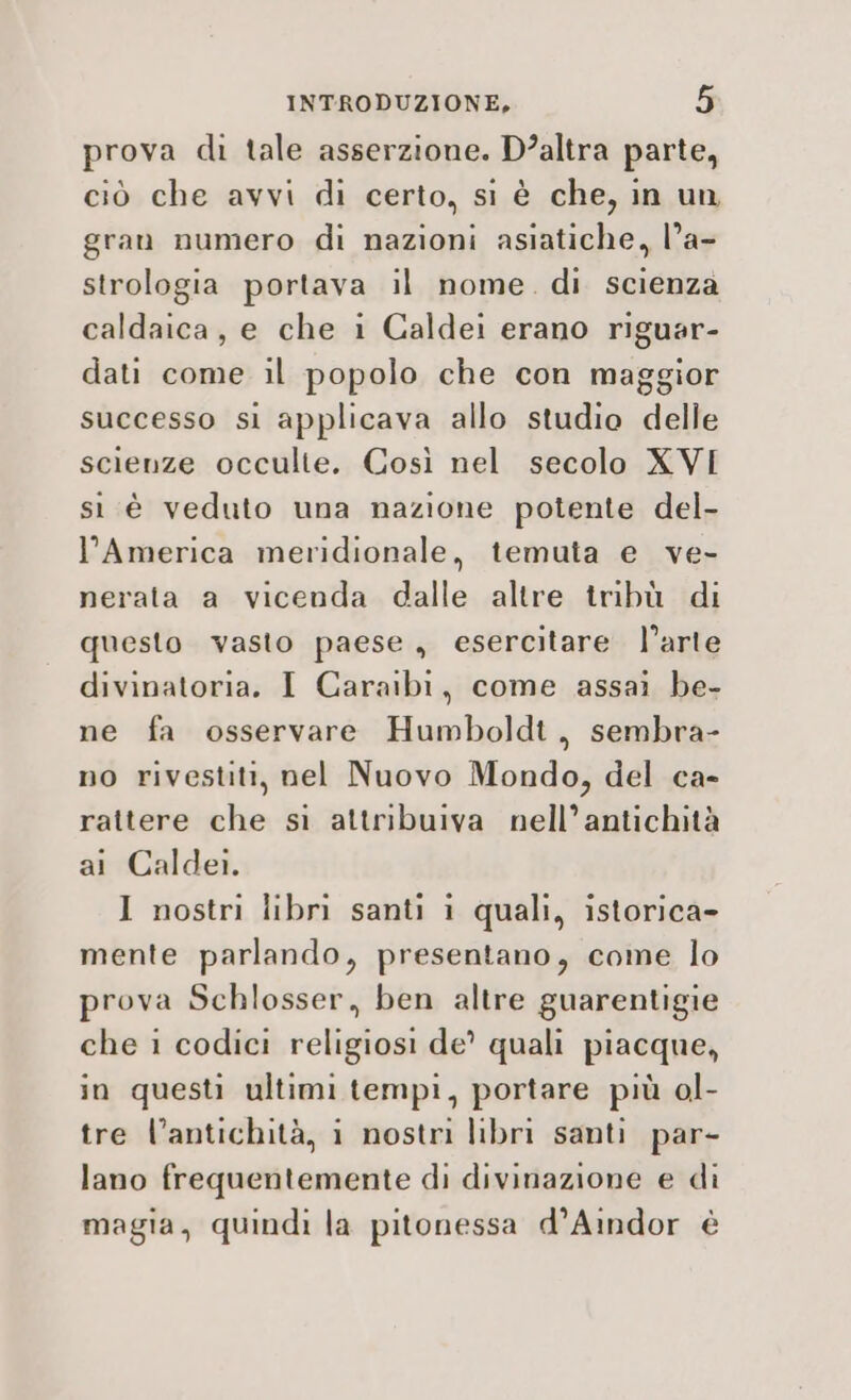 prova di tale asserzione. D’altra parte, ciò che avvi di certo, si è che, in un gran numero di nazioni asiatiche, l’a- strologia portava il nome. di scienza caldaica, e che i Caldei erano riguar- dati come il popolo che con maggior successo si applicava allo studio delle scienze occulte. Così nel secolo XVI sì è veduto una nazione potente del- l’America meridionale, temuta e ve- nerata a vicenda dalle altre tribù di questo vasto paese, esercitare. l’arte divinatoria. I Caraibi, come assai be- ne fa osservare Humboldt, sembra- no rivestiti, nel Nuovo Mondo, del ca- rattere che sì attribuiva nell’antichità ai Caldei. I nostri libri santi i quali, istorica- mente parlando, presentano, come lo prova Schlosser, ben altre guarentigie che i codici religiosi de? quali piacque, in questi ultimi tempi, portare più ol- tre l’antichità, i nostri libri santi par- lano frequentemente di divinazione e di magia, quindi la pitonessa d’Aindor è