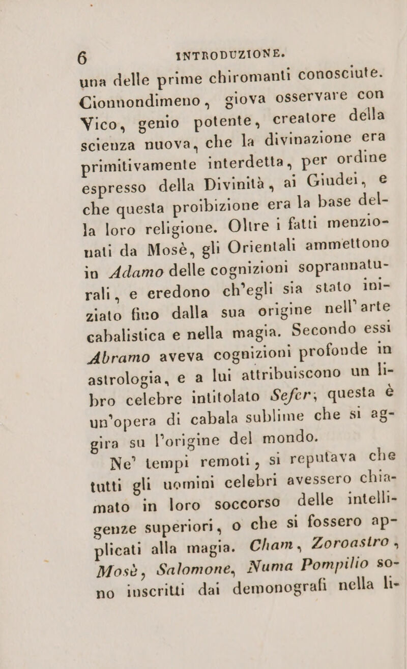 una delle prime chiromanti conosciute. Cionnondimeno, giova osservare con Vico, genio potente, creatore della scienza nuova, che la divinazione era primitivamente interdetta, per ordine espresso della Divinità, ai Giudei, e che questa proibizione era la base del- la loro religione. Oltre i fatti menzio- nati da Mosè, gli Orientali ammettono io Adamo delle cognizioni soprannatu- rali, e eredono ch’egli sia stato ini- ziato fino dalla sua origine nell’ arte cabalistica e nella magia. Secondo essi Abramo aveva cognizioni profonde in astrologia, e a lui attribuiscono un li- bro celebre intitolato Sefer; questa è un’opera di cabala sublime che si ag- gira su l’origine del mondo. Ne’ tempi remoti, si reputava che tutti gli uomini celebri avessero chia- mato in loro soccorso delle intelli- genze superiori, 0 che si fossero ap- plicati alla magia. Cham, Zoroastro , Mosè, Salomone, Numa Pompilio s0- no inscritti dai demonografi nella li-