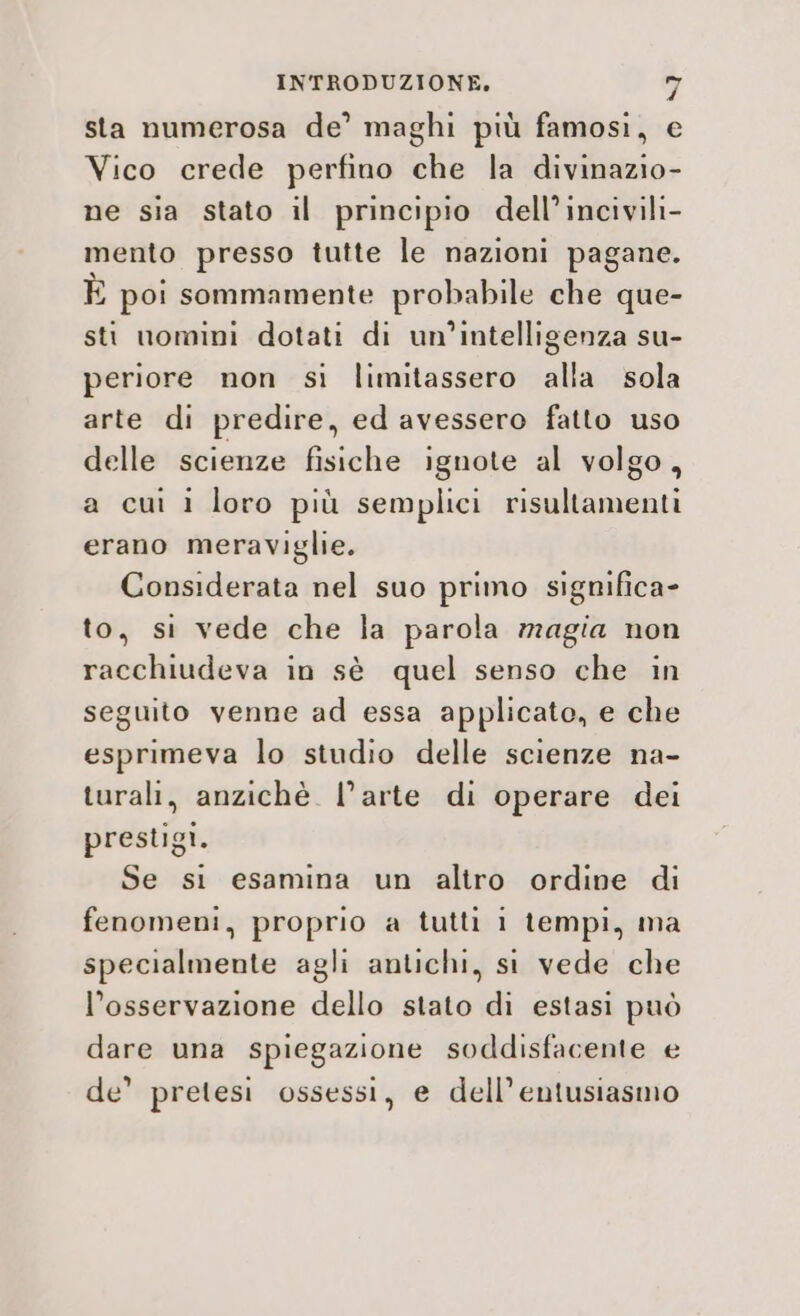 sta numerosa de’ maghi più famosi, e Vico crede perfino che la divinazio- ne sia stato il principio dell’incivili- mento presso tutte le nazioni pagane. È poi sommamente probabile che que- sti nomini dotati di un'intelligenza su- periore non si limitassero alla sola arte di predire, ed avessero fatto uso delle scienze fisiche ignote al volgo, a cui i loro più semplici risultamenti erano meraviglie. Considerata nel suo primo significa» to, si vede che la parola magia non racchiudeva in sè quel senso che in seguito venne ad essa applicato, e che esprimeva lo studio delle scienze na- turali, anzichè. l’arte di operare dei prestgi. Se si esamina un altro ordine di fenomeni, proprio a tutti i tempi, ma specialmente agli antichi, si vede che l’osservazione dello stato di estasi può dare una spiegazione soddisfacente e de’ pretesi ossessi, e dell’entusiasmo