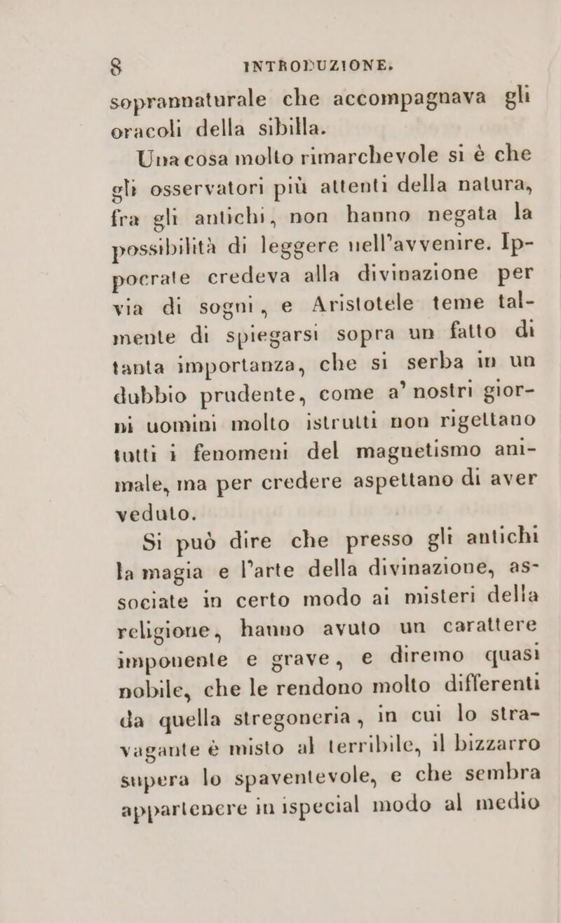 soprannaturale che accompagnava gli oracoli della sibilla. Una cosa molto rimarchevole si è che glì osservatori più attenti della natura, fra gli antichi, non hanno negata la possibilità di leggere nell’avvenire. Ip- pocrate credeva alla divinazione per via di sogni, e Aristotele teme tal- mente di spiegarsi sopra un fatto di tanta importanza, che si serba in un dubbio prudente, come a’ nostri gior- pi uomini molto istrutti non rigettano tutti i fenomeni del magnetismo ani- male, ma per credere aspettano di aver veduto. Si può dire che presso gli antichi la magia e l’arte della divinazione, as- sociate in certo modo ai misteri della religione, hanno avuto un carattere imponente e grave, e diremo quasi nobile, che le rendono molto differenti da quella stregoneria , in cui lo stra- vagante è misto al terribile, il bizzarro supera lo spaventevole, e che sembra appartenere in ispecial modo al medio