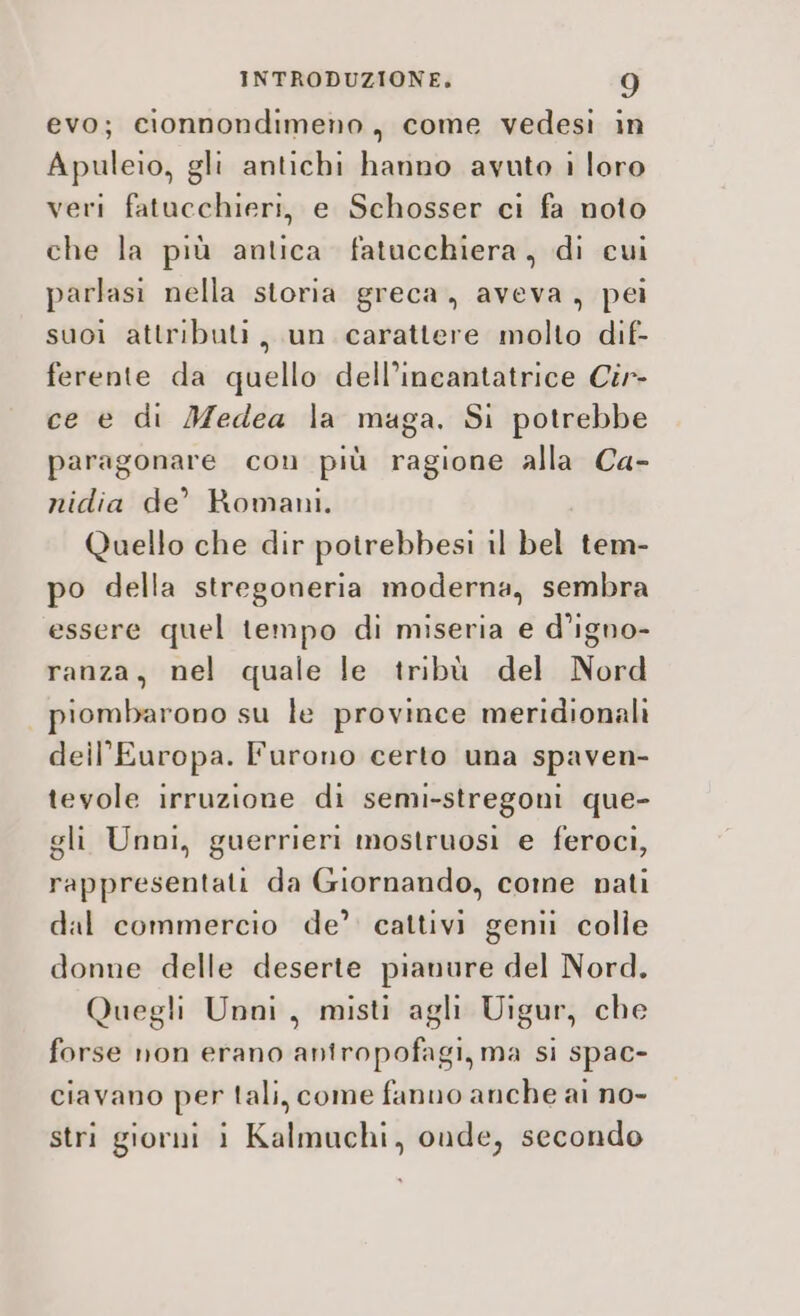 evo; cionnondimeno, come vedesi in Apuleio, gli antichi hanno avuto i loro veri fatucchieri, e Schosser ci fa noto che la più antica fatucchiera, di cui parlasi nella storia greca, aveva, pei suoi attributi, un carattere molto dif- ferente da quello dell’ineantatrice Cir ce e di Medea la maga. Si potrebbe paragonare con più ragione alla Ca- nidia de’ Romani. Quello che dir potrebbesi il bel tem- po della stregoneria moderna, sembra essere quel tempo di miseria e d’igno- ranza, nel quale le tribù del Nord piombarono su le province meridionali dell'Europa. Furono certo una spaven- tevole irruzione di semi-stregoni que- gli Unni, guerrieri mostruosi e feroci, rappresentati da Giornando, come nati dal commercio de’ cattivi geni colle donne delle deserte pianure del Nord. Quegli Unni, misti agli Uigur, che forse non erano aniropofagi, ma si spac- ciavano per tali, come fanno anche ai no- stri giorni i Kalmuchi, onde, secondo