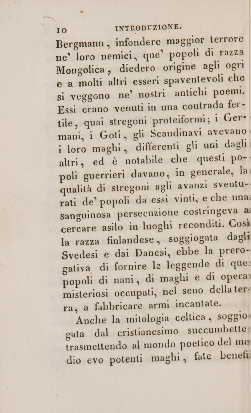 Bergmann, infondere maggior terrore ne' loro nemici, que’ popoli di razza Mongolica , diedero origine agli ogri e a molti altri esseri spaventevoli che si veggono ne’ nostri antichi poemi. Essi erano venul in una contrada fer- tile, quai stregoni proteiformi; i Gere; mani, 1 Goti, gli Scandinavi avevano i loro maghi, differenti gli uni dagli. altri, ed è notabile che questi po-: poli guerrieri davano, in generale, la: qualità di stregoni agli avanzi sventu- rati de’ popoli da essi vinti, e che una: sanguinosa persecuzione costringeva cercare asilo in luoghi reconditi. Così la razza finlandese, soggiogata dagli Svedesi e dai Danesi, ebbe la prero- gativa di fornire le leggende di que: popoli di nani, di maghi e di opera» misteriosi occupati, nel seno della ter: ra, a fabbricare armi incantate. Anche la mitologia celtica , soggio: gata dal cristianesimo succumbette?: trasmettendo al mondo poetico del me dio evo potenti maghi, fate benefì