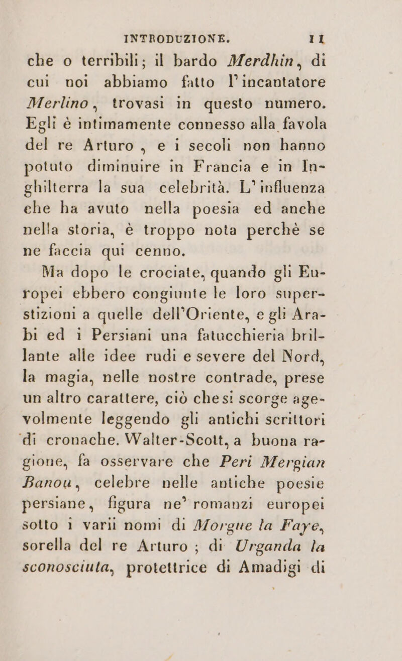 che o terribili; il bardo Merdhkin, di cui noì abbiamo fatto l’incantatore Merlino, trovasi in questo numero. Egli è intimamente connesso alla favola del re Arturo , e i secoli non hanno potuto diminuire in Francia e in In- ghilterra la sua celebrità. L° influenza che ha avuto nella poesia ed anche nella storia, è troppo nota perchè se ne faccia qui cenno. Ma dopo le crociate, quando gli Eu- ropei ebbero congiunte le loro super- stizioni a quelle dell’Oriente, e gli Ara- bi ed i Persiani una fatucchieria bril- lante alle idee rudi e severe del Nord, la magia, nelle nostre contrade, prese un altro carattere, ciò chest scorge age- volmente leggendo gli antichi scrittori ‘di cronache. Walter-Scott, a buona ra- gione, fa osservare che Peri Mergian Banou, celebre nelle antiche poesie persiane, figura ne’romanzi europei sotto ì varii nomi di Morgwue la Faye, sorella del re Arturo ; di Urganda la sconosciuta, protettrice di Amadigi di