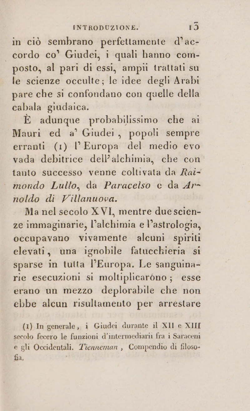 in ciò sembrano perfettamente d’ac- cordo co’ Giudei, i quali hanno com- posto, al pari di essi, ampu trattati su le scienze occulte; le idee degli Arabi pare che si confondano con quelle della cabala giudaica. È adunque probabilissimo che ai Mauri ed a’ Giudei, popoli sempre erranti (1) l'Europa del medio evo vada debitrice dell’alchimia, che con tanto successo venne coltivata da Rai- mondo Lullo, da Paracelso e da Ar- noldo di Villanuova. Ma nel secolo X VI, mentre due scien- ze immaginarie, l'alchimia e l’astrologia, occupavano vivamente alcuni spirili elevati, una ignobile fatucchieria si sparse in tutta l'Europa. Le sanguina- rie esecuzioni si moltiplicaròno ; esse erano un mezzo deplorabile che non ebbe alcun risultamento per arrestare (1) In generale, i Giudei durante il XII e XIII secolo fecero le funzioni d’intermediarii fra ì Saraceni e gli Occidentali. Tienneman , Compendio di filoso- fia,