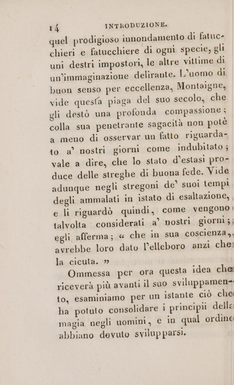 quel prodigioso innondamento di fatuc- chieri e fatucchiere di ogni specie, gli uni destri impostori, le altre vittime di un’'immaginazione delirante. L'uomo di buon senso per eccellenza, Montaigne, vide questa piaga del suo secolo, che gli destò una profonda compassione ; colla sua penetrante sagacità non potè a meno di osservar un fatto riguarda- to a° nostri giorni come indubitato ; vale a dire, che lo stato d’estasi pro- duce delle streghe di buona fede. Vide adunque negli stregoni de’ suoi tempi degli ammalati in istato di esaltazione, , e li riguardò quindi, come vengono | talvolta considerati a’ nostri giorni ;; egli afferma; « che in sua coscienza ,, avrebbe loro dato l’elleboro anzi ches la cicuta. Ommessa per ora questa idea che riceverà più avanti il suo sviluppamen= lo, esaminiamo per un istante ciò che ha potuto consolidare i principii delle: magia negli uomini, € in qual ordine abbiano devuto svilupparsi.