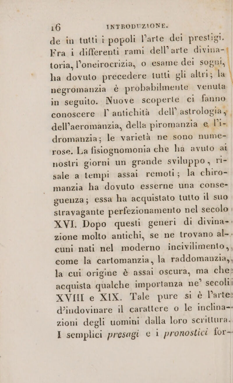 de in tutti i popoli l’arte dei prestigi. Fra i differenti rami dell’arte divina- toria, l’oneirocrizia, 0 esame dei sogni, ha dovuto precedere tutti gli altri; la negromanzia è probabilmente venuta in seguito. Nuove scoperte ci fanno conoscere l' antichità dell’ astrologia y dell’aeromanzia, della piromanzia e l'i- dromanzia; le varietà ne sono nume- rose. La fisiognomonia che ha avuto al nostri giorni un grande sviluppo, ri- sale a tempi assai remoti; la chiro- manzia ha dovuto esserne una conse- guenza; essa ha acquistato tutto il suo stravagante perfezionamento nel secolo ; XVI. Dopo questi generi di divina»; zione molto antichi, se ne trovano al-. cuni nati nel moderno incivilimento,, come la cartomanzia, la raddomanzia,, la cui origine è assai oscura, ma che» acquista qualche importanza ne’ secoli XVII e XIX. Tale pure si è l’arte: d’indovinare il carattere o le inclina=- zioni degli uomini dalla loro scrittura. I semplici presagi e i pronostici for--