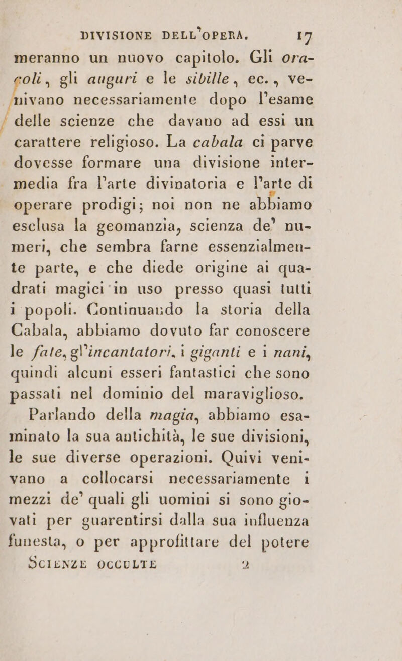 meranno un nuovo capitolo. Gli ora- oli, gli auguri e le sibille, ec., ve- nivano necessariamente dopo l’esame delle scienze che davano ad essi un carattere religioso. La cabala ci parve dovesse formare una divisione inter- media fra l’arte divinatoria e l’arte di operare prodigi; noi non ne abbiamo esclusa la geomanzia, scienza de’ nu- meri, che sembra farne essenzialmen- te parte, e che diede origine ai qua- drati magici ‘in uso presso quasi tutti i popoli. Continuardo la storia della Cabala, abbiamo dovuto far conoscere le fate, gl’incantatori,i giganti e i nani, quindi alcuni esseri fantastici che sono passati nel dominio del maraviglioso. Parlando della magia, abbiamo esa- minato la sua antichità, le sue divisioni, le sue diverse operazioni. Quivi veni- vano a collocarsi necessariamente i mezzi de’ quali gli uomini si sono gio- vati per guarentirsi dalla sua influenza funesta, 0 per approfittare del potere SCIENZE OCCULTE 2