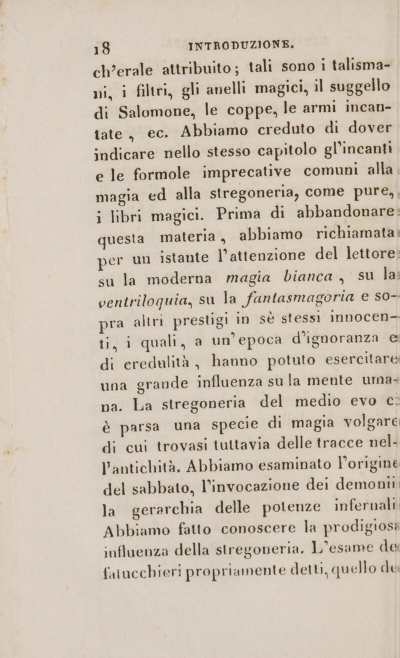 ch’erale attribuito; tali sono i talisma- ni, i filtri, gli anelli magici, il suggello di Salomone, le coppe, le armi incan- tate, ec. Abbiamo creduto di dover indicare nello stesso capitolo gl’incanti e le formole imprecative comuni alla. magia ed alla stregoneria, come pure,, i libri magici. Prima di abbandonare: questa materia, abbiamo richiamata; per un istante l’attenzione del lettore: su la moderna magia bianca, su la: ventriloquia, su la fantasmagoria e s0- pra altri prestigi in sè stessi innocen- ti, i quali, a un'epoca d'ignoranza &amp; di eredulità, hanno potuto esercitare una grande influenza su la mente uma. na. La stregoneria del medio evo c: è parsa una specie di magia volgare di cui trovasi tuttavia delle tracce nel- l’antichità. Abbiamo esaminato l’originé del sabbato, l’invocazione dei demonii la gerarchia delle potenze infernali Abbiamo fatto conoscere la prodigioss influenza della stregoneria. L'esame de fatucchieri propriamente detti, quello dei