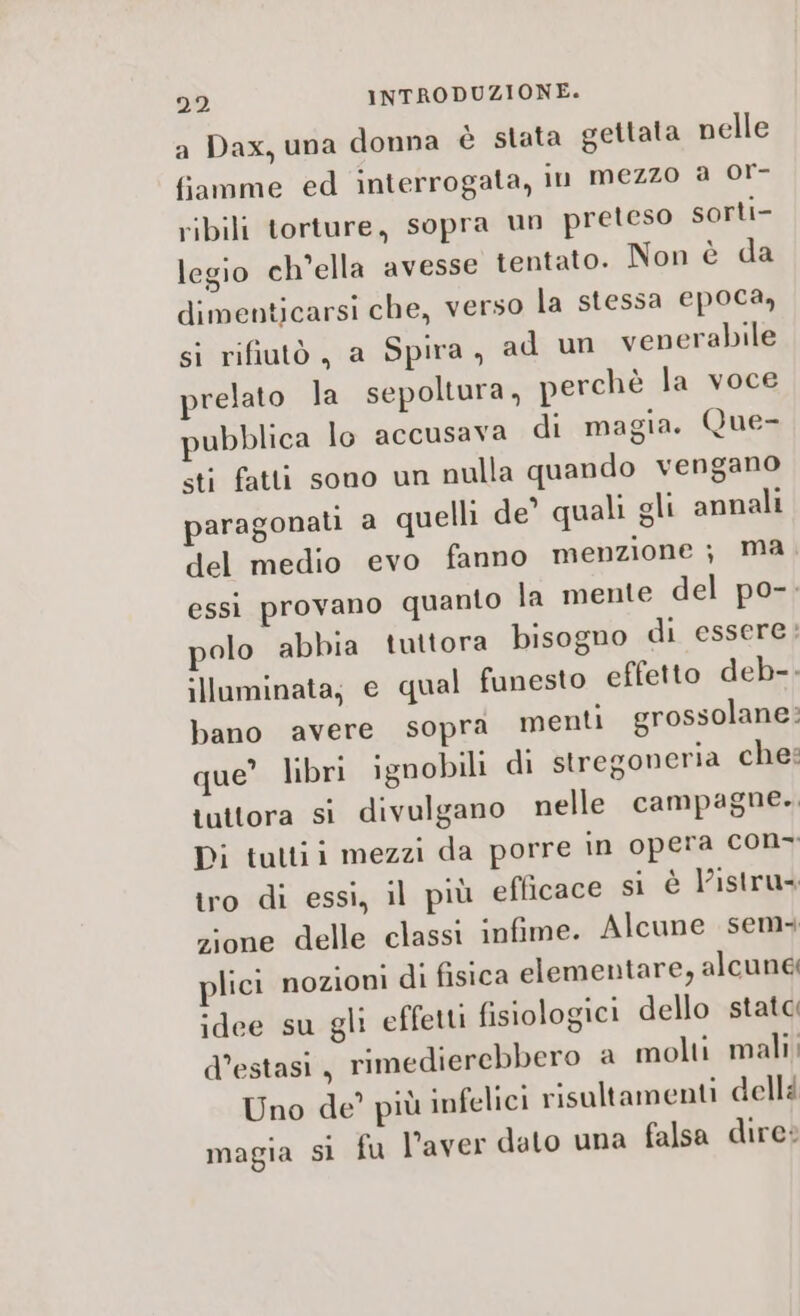 a Dax, una donna è stata gettata nelle fiamme ed interrogata, In mezzo a or- ribili torture, sopra un preteso sorti- legio ch’ella avesse tentato. Non è da dimenticarsi che, verso la stessa epoca, si rifiutò, a Spira, ad un venerabile relato la sepoltura, perchè la voce pubblica lo accusava di magia. Que- sti fatti sono un nulla quando vengano paragonati a quelli de’ quali gli annali del medio evo fanno menzione ; ma essi provano quanto la mente del po-. polo abbia tuttora bisogno di essere: illuminata; e qual funesto effetto deb-- bano avere sopra menti grossolane: que” libri ignobili di stregoneria che: tuttora si divulgano nelle campagne. Di tuttii mezzi da porre in opera con- tro di essi, il più efficace si è listru zione delle classi infime. Alcune sem+ lici nozioni di fisica elementare, alcune idee su gli effetti fisiologici dello stata d’estasi , rimedierebbero a molti mali; Uno de’ più infelici risultamenti dellà magia si fu l’aver dato una falsa dire: