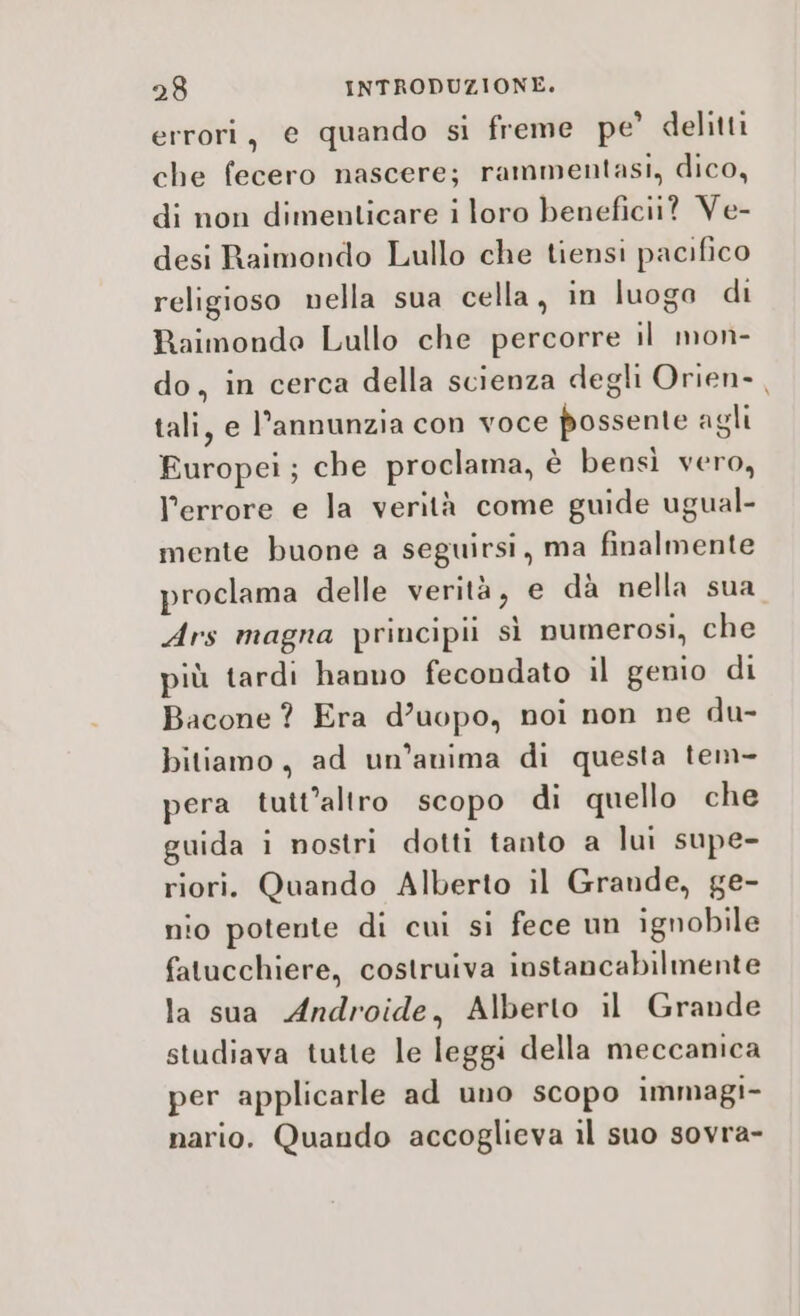 errori, e quando si freme pe’ delitti che fecero nascere; rammentasi, dico, di non dimenticare i loro benefici? Ve- desi Raimondo Lullo che tiensi pacifico religioso nella sua cella, in luogo di Raimonde Lullo che percorre il mon- do, in cerca della scienza degli Orien- , tali, e l’annunzia con voce possente agli Europei; che proclama, è bensì vero, l'errore e la verità come guide ugual- mente buone a seguirsi, ma finalmente proclama delle verità, e dà nella sua Ars magna principi sì numerosi, che più tardi hanno fecondato il genio di Bacone ? Era d’uopo, noi non ne du- bitiamo, ad un'anima di questa tem- pera tutt'altro scopo di quello che guida i nostri dotti tanto a lui supe- riori. Quando Alberto il Grande, ge- nio potente di cui si fece un ignobile fatucchiere, costruiva instancabilmente la sua Androide, Alberto il Grande studiava tutte le leggi della meccanica per applicarle ad uno scopo immagi- nario. Quando accoglieva il suo sovra-