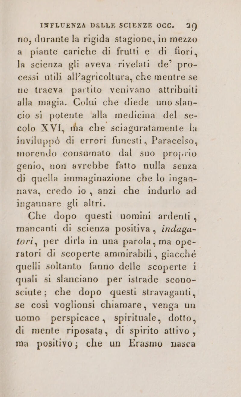 no, durante la rigida stagione, in mezzo a piante cariche di frutti e di fiori, la scienza gli aveva rivelati de’ pro- cessi utili all’agricoltura, che mentre se ne traeva partito venivano attribuiti alla magia. Colui che diede uno slan- cio sì potente alla medicina del se- colo XVI, ra che sciaguratamente la inviluppò di errori funesti, Paracelso, morendo consumato dal suo proj.rio genio, non avrebbe fatto nulla senza di quella immaginazione che lo ingan- nava, credo io, anzi che indurlo ad ingannare gli altri. Che dopo questi uomini ardenti, mancanti di scienza positiva, indaga- tori, per dirla in una parola, ma ope- ratori di scoperte ammirabili, giacché quelli soltanto fanno delle scoperte i quali si slanciano per istrade scono- sciute; che dopo questi stravaganti, se così voglionsi chiamare, venga un uomo perspicace, spirituale, dotto, di mente riposata, di spirito attivo, ma positivo; che un Erasmo nasca