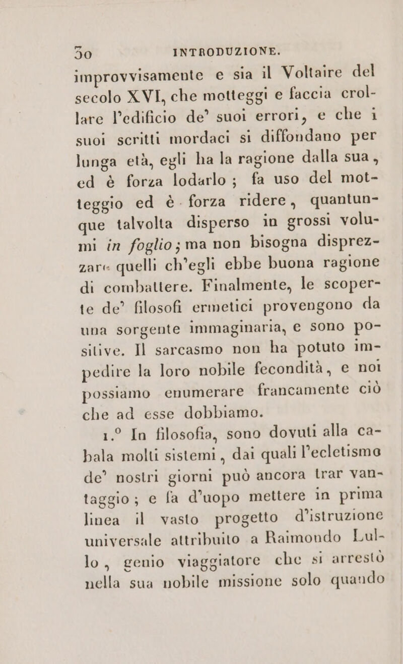 improvvisamente € sia il Voltaire del secolo XVI, che motteggi e faccia crol- lare l’edificio de’ suoi errori, e che i suoi scritti mordaci si diffondano per lunga età, egli ha la ragione dalla sua, ed è forza lodarlo ; fa uso del mot- teggio ed è. forza ridere, quantun- que talvolta disperso in grossi volu- mi in foglio; ma non bisogna disprez- zare quelli ch'egli ebbe buona ragione di combattere. Finalmente, le scoper- te de’ filosofi ermetici provengono da una sorgente immaginaria, e sono po- sitive. Il sarcasmo non ha potuto im- pedire la loro nobile fecondità, e noi possiamo enumerare francamente ciù che ad esse dobbiamo. 1.° In filosofia, sono dovuti alla ca- bala molti sistemi, dai quali l’ecletismo de’ nostri giorni può ancora trar van- taggio; e fa d’uopo mettere in prima linea il vasto progetto d’istruzione universale attribuito a Raimondo Lul- lo, genio viaggiatore che si arrestò nella sua nobile missione solo quando