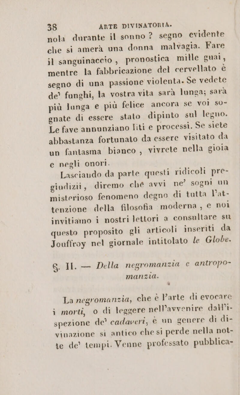 nola durante il sonno ?_ segno evidente che si amerà una donna malvagia. Fare il sanguinaccto , pronostica mille guai, mentre la fabbricazione del cervellato è segno di una passione violenta. Se vedete de’ funghi, la vostra vita sarà lunga; sarà più langa e più felice ancora se voi so- gnate di essere stato dipinto sul legno. Le fave annunziano liti e processi. Se siete abbastanza fortunato da essere visitato da un fantasma bianco , vivrete nella gioia e negli onori. Lasciando da parte questi ridicoli pre- giudizii, diremo ché avvi ne’ sogni un misterioso fenomeno degno di tutta Vat- tenzione della filosofia moderna , e noi invitiamo i nostri lettori a consultare su questo proposito gli articoli inseriti da Jouffroy nel giornale intitolato le Globe. 8. II. — Della negromanzia e antropo- manzia. DI La negromanzia, che è l’arte di evocare i morti, 0 di leggere nell’avvenire dall’i- spezione de? cadaveri, è un genere di di- vinazione si antico che si perde nella not- te de’ tempi. Venne professato pubblica»