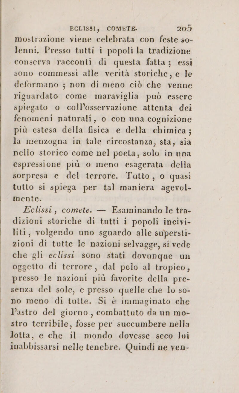 mostrazione viene celebrata con feste so- lenni, Presso tutti i popoli la tradizione conserva racconti di questa fatta ; essi sono commessi alle verità storiche, e le deformano ; non di meno ciò che venne riguardato come maraviglia può essere spiegato o coll’osservazione attenta dei fenomeni naturali, o con una cognizione più estesa della fisica e della chimica; la menzogna in tale circostanza, sta, sia nello storico come nel poeta, solo in una espressione più o meno esagerata della sorpresa e del terrore. Tutto, o quasi tutto si spiega per tal maniera agevol- mente. Eclissi, comete. — Esaminando le tra- dizioni storiche di tutti i popoli incivi- liti, volgendo uno sguardo alle supersti- zioni di tutte le nazioni selvagge, si vede che gli eclissi sono stati dovunque un oggetto di terrore, dal polo al tropico, presso le nazioni più favorite della pre- senza del sole, e presso quelle che lo so- no meno di tutte. Si è immaginato che l’astro del giorno, combattuto da un mo- stro terribile, fosse per succumbere nella lotta, e che il mondo dovesse seco lui inabbissarsi nelle tenebre. Quindi ne ven-