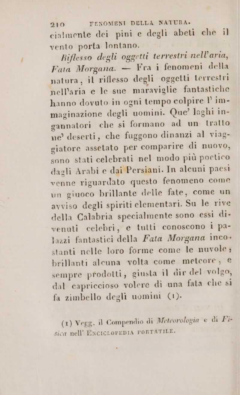 cialmente dei pini e degli abeti che il vento porta lontano. Riflesso degli oggetti terrestri nell’aria, Fata Morgana. — Fra i fenomeni della natura, il riflesso degli oggetti terrestri nell’aria e lc sue maraviglie fantastiche hanno dovuto in ogni tempo colpire 1° im- maginazione degli uomini. Que laghi in- gannatori che si formano ad un tratto ne deserti, che fuggono dinanzi al viag- giatore assetato per comparire di nuovo, sono stati celebrati nel modo più poctico dagli Arabi e dai Persiani. In alcuni paesi venne riguardato questo fenomeno come un giuoco brillante delle fate, come un avviso degli spiriti elementari. Su le rive della Calabria specialmente sono essi di- venuti celebri, e tutti conoscono i pa- }azzi fantastici della Fata Morgana inco- stanti nelle loro forme come le nuvole ; brillanti alcuna volta come metcore, € sempre prodotti, giusta il dir del volgo, dal capriccioso volere di una fata che si fa zimbello degli uomini (1). (1) Vegg. il Compendio di Meteorologia e di Ii sica nell’ ENCICLOPEDIA PORTATILE.