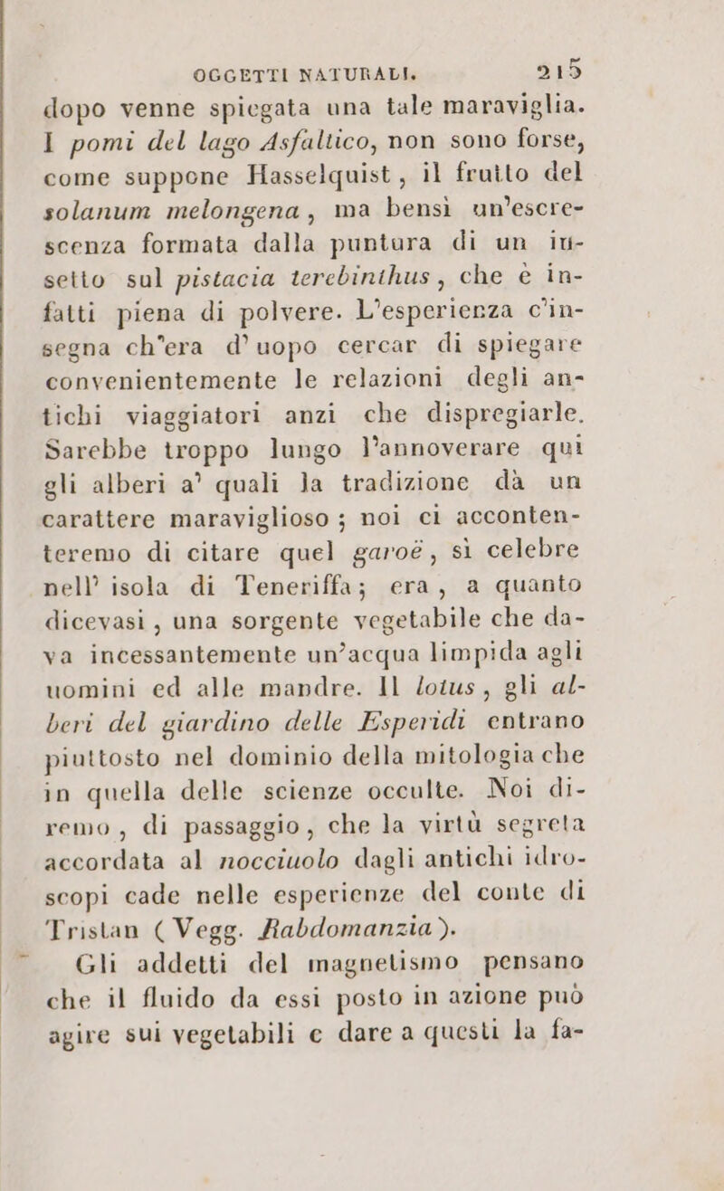 dopo venne spiegata una tale maraviglia. I pomi del lago Asfaltico, non sono forse, come suppone Hasselquist, il frutto del solanum melongena, ma bensì un’escre- scenza formata dalla puntura di un iu- setto sul pistacia terebinthus, che è in- fatti piena di polvere. L’esperienza c’in- segna ch'era d’uopo cercar di spiegare convenientemente le relazioni degli an- tichi viaggiatori anzi che dispregiarle. Sarebbe troppo lungo l’annoverare qui gli alberi a’ quali Ja tradizione da un carattere maraviglioso ;3 noi ci acconten- teremo di citare quel garoé, sì celebre nell’ isola di Teneriffa; era, a quanto dicevasi, una sorgente vegetabile che da- va incessantemente un’acqua limpida agli uomini ed alle mandre. Il lotus, gli al- beri del giardino delle Esperidi entrano piuttosto nel dominio della mitologia che in quella delle scienze occulte. Noi di- remo , di passaggio, che la virtù segreta accordata al nocciolo dagli antichi idro- scopi cade nelle esperienze del conte di Tristan ( Vegg. Rabdomanzia). Gli addetti del magnetismo pensano che il fluido da essi posto in azione può agire sui vegetabili e dare a questi la fa-