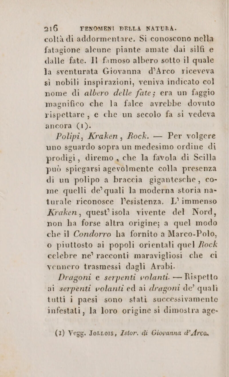 coltà di addormentare. Si conoscono nella fatagione alcune piante amate dai silfi e dalle fate. Il famoso albero sotto il quale la sventurata Giovanna d’Arco riceveva sì nobili inspirazioni, veniva indicato col nome di aldero delle fate; era un faggio magnifico che la falce avrebbe dovuto rispettare, e che un secolo fa si vedeva ancora (1). Polipi, Kraken, Rock. — Per volgere uno sguardo sopra un medesimo ordine di prodigi, diremo , che la favola di Scilla può spiegarsi agevolmente colla presenza di un polipo a braccia gigantesche, co- me quelli de’ quali la moderna storia na- turale riconosce l’esistenza. L° immenso Kraken, quest’ isola vivente del Nord, non ha forse altra origine; a quel modo che il Condorro ha fornito a Marco-Polo, o piuttosto ai popoli orientali quel Rock celebre ne’ racconti maravigliosi che ci vennero trasmessi dagli Arabi. Dragoni e serpenti volanti. — Rispetto ai serpenti volanti ed ai dragoni de’ quali tutti i paesi sono stati successivamente infestati, la loro origine si dimostra age» (3) Vegg. ToLLo1s, Zstor. di Giovanna d’ Arco.