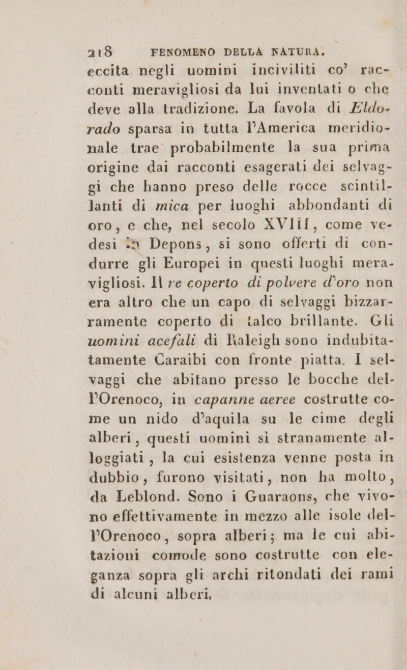 eccita negli uomini inciviliti co? rac- conti meravigliosi da lui inventati o che deve alla tradizione. La favola di Edo. rado sparsa in tutta l'America meridio- nale trae probabilmente la sua prima origine dai racconti esagerati dei selvag- gi che hanno preso delle rocce scintil- lanti di mica per luoghi abbondanti di oro, e che, nel secolo XVIIÎ[, come ve- desi in Depons, si sono offerti di con- durre gli Europei in questi luoghi mera- vigliosi. Il re coperto di polvere d’oro non era altro che un capo di selvaggi bizzar- ramente coperto di talco brillante. Gli uomini acefali di haleigh sono indubita- tamente Caraibi con fronte piatta. I sel- vaggi che abitano presso le bocche del- l’Orenoco, in capanne aeree costrutte co- me un nido d’aquila su le cime degli alberi, questi uomini sì stranamente al- loggiati, la cui esistenza venne posta in dubbio, furono visitati, non ha molto, da Leblond. Sono i Guaraons, che vivo- no effettivamente in mezzo alle isole del- l’Orenoco, sopra alberi; ma le cui abi- tazioni comode sono costrutte con ele- ganza sopra gli archi ritondati dei rami di alcuni alberi,