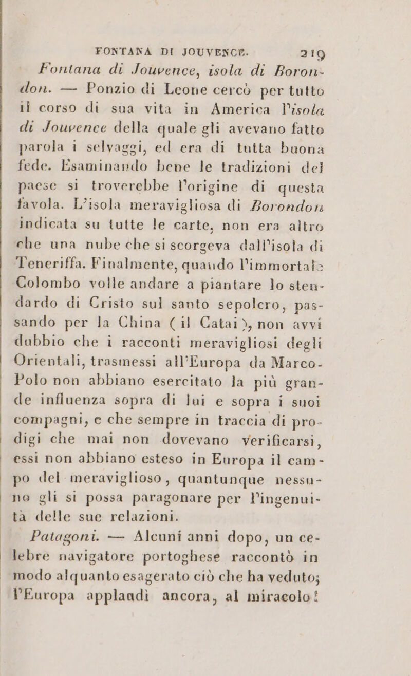 Fontana di Jouvence, isola di Boron- don. — Ponzio di Leone cercò per tutto li corso di sua vita in America l’isola di Jouvence della quale gli avevano fatto parola i selvaggi, ed era di tutta buona fede. Esaminando bene le tradizioni del prese si troverebbe l’origine di questa favola. L’isola meravigliosa di Zorondon indicata su tutte le carte, non era altro che una nube che si scorgeva dall’isota di Teneriffa. Finalmente, quaudo l’immortate Colombo volle andare a piantare lo sten- dardo di Cristo sul santo sepolcro, pas- sando per la China (il Catai), non avvi dabbio che i racconti meravigliosi degli Orientali, trasmessi all'Europa da Marco- Polo non abbiano esercitato la più gran- de influenza sopra di lui e sopra i suoi compagni, e che sempre in traccia di pro- digi che mai non dovevano verificarsi, essi non abbiano esteso in Europa il cam- po del meraviglioso, quantunque nessu- no gli si possa paragonare per l’ingenui- ta delle sue relazioni. Patagoni. — Alcuni anni dopo, un ce- lebre navigatore portoghese raccontò in modo alquanto esagerato ciò che ha veduto; Europa applandì ancora, al miracolo!