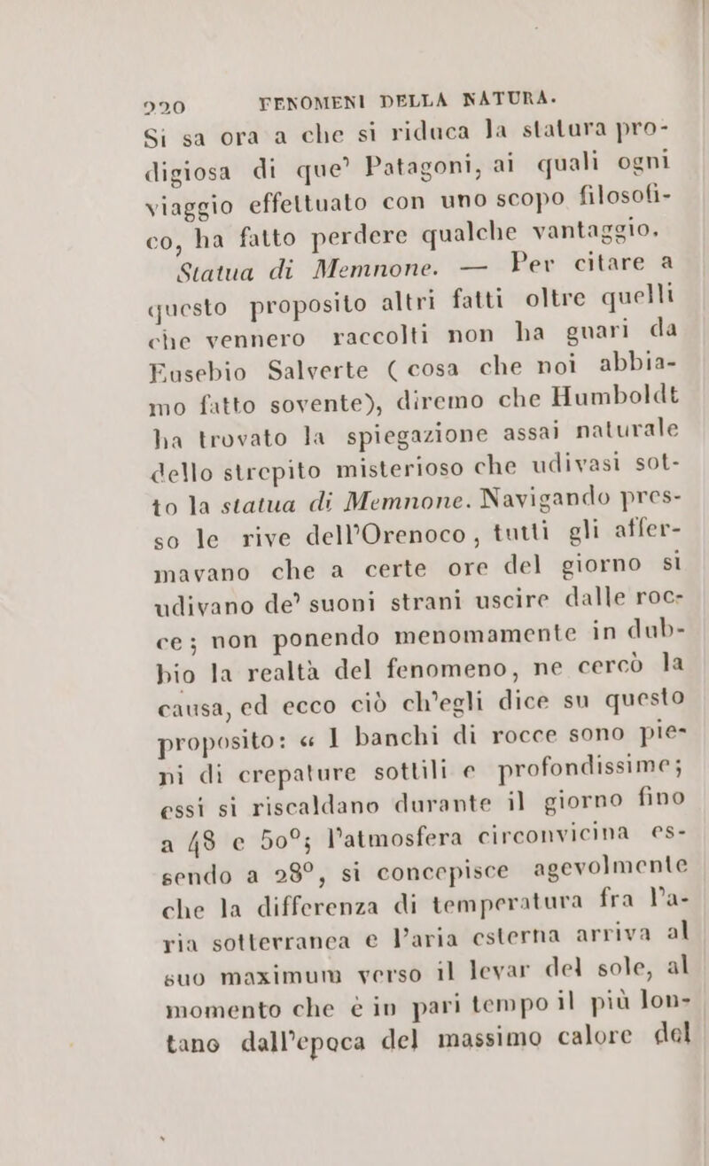 Si sa ora a che si ridaca la statura pro- digiosa di que? Patagoni, ai quali ogni viaggio effettuato con uno scopo filosofi- co, ha fatto perdere qualche vantaggio, Statua di Memnone. — Pev citare a questo proposito altri fatti oltre quelli che vennero raccolti non ha guari da Eusebio Salverte (cosa che noi abbia- mo fatto sovente), diremo che Humboldt ha trovato la spiegazione assai naturale dello strepito misterioso che udivasi sot- to la statua di Memnone. Navigando pres- so le rive dell’Orenoco, tutti gli atfer- mavano che a certe ore del giorno sì udivano de’ suoni strani uscire dalle roc- ce; non ponendo menomamente in dub- bio la realtà del fenomeno, ne cercò la causa, ed ecco ciò ch'egli dice su questo proposito: « 1 banchi di rocce sono pie» ni di crepature sottili e profondissime; essi si riscaldano durante il giorno fino a 48 e 509; l’atmosfera circonvicina es- sendo a 28°, si concepisce agevolmente che la differenza di temperatura fra l’a- ria sotterranea e Varia esterna arriva al suo maximum verso il levar del sole, al momento che è in pari tempo il più lon> tano dall’epoca del massimo calore del