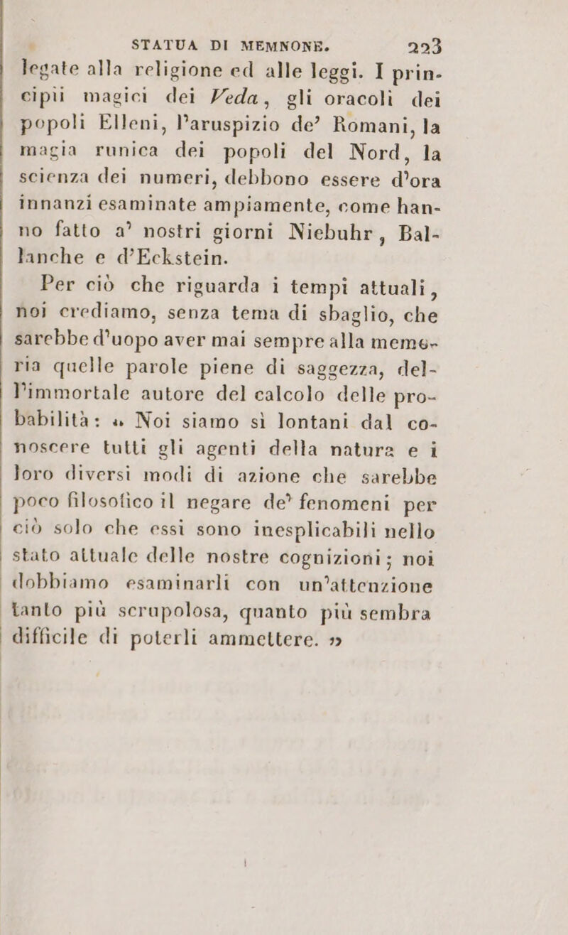 legate alla religione ed alle leggi. I prin- cipii magici dei Veda, gli oracoli dei popoli Elleni, l’aruspizio de? Romani, la magia runica dei popoli del Nord, la scienza dei numeri, debbono essere d'ora innanzi esaminate ampiamente, come han- no fatto a’ nostri giorni Niebuhr, Bal- lanche e d’Eckstein. Per ciò che riguarda i tempi attuali, noi crediamo, senza tema di sbaglio, che sarebbe d’uopo aver mai sempre alla meme» ria quelle parole piene di saggezza, del- l’immortale autore del calcolo delle pro- babilità: » Noi siamo sì lontani dal co- noscere tutti gli agenti della natura e i loro diversi modi di azione che sarebbe poco filosofico il negare de? fenomeni per ciò solo che essi sono inesplicabili nello stato attuale delle nostre cognizioni; noi dobbiamo esaminarli con un'attenzione Tanto più scrupolosa, quanto più sembra | difficile di poterli ammettere.