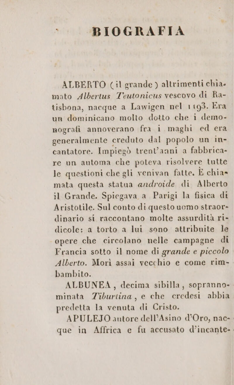 A BIOGRAFIA ALBERTO (:1 grande ) altrimenti chia» mato Albertus Teutonicus vescovo di Ra- tisbona, nacque a Lawigen nel 1193. Era un dominicano molto dotto che i demo- nografi annoverano fra i maghi ed era generalmente « creduto dal popolo un in- cantatore. Impiegòd trenVanni a fabbrica- re un automa che poteva risolvere tutte le questioni che gli venivan fatte. È chia» mata questa statua androide di Alberto il Grande. Spiegava a Parigi la fisica di Aristotile. Sul conto di questo uomo straor- dipario si raccontano molte assurdità ri- dicole: a torto a lui sono attribuite le opere che circolano nelle campagne di Francia sotto il nome di grande e piccolo Alberto. Morì assai vecchio e come rim. bambito. ALBUNEA, decima sibilla, sopranno- minata Ziburtina, e che credesi abbia predetta la venuta di Cristo. APULEJO antore dell’Asino d'Oro, nac- que in Affrica e fu accusato d’incante-.