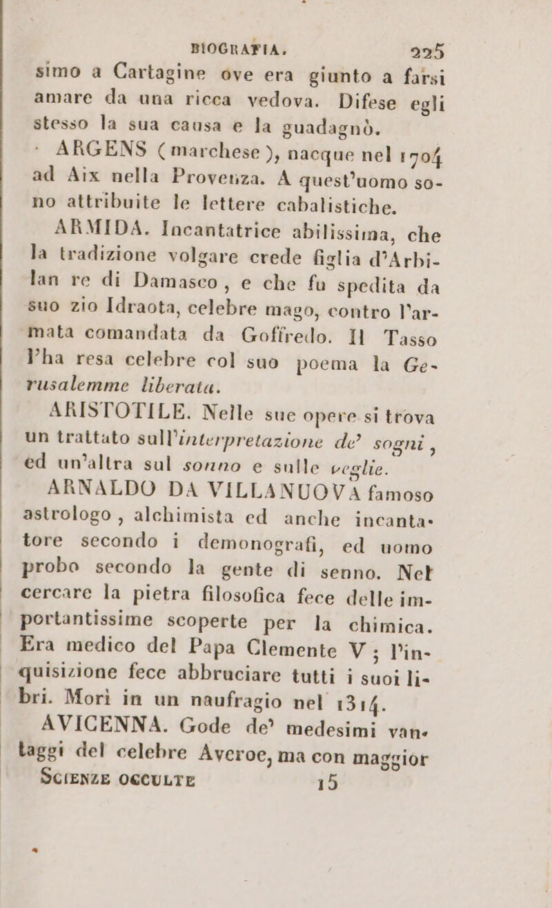 i simo a Cartagine ove era giunto a fatsi amare da una ricca vedova. Difese egli stesso la sua causa e la guadagnò. ARGENS (marchese ), nacque nel 1704 ad Aix nella Provenza. A quest'uomo so- no attribuite le lettere cabalistiche. ARMIDA. Incantatrice abilissima, che la tradizione volgare crede figlia d’Arbi- lan re di Damasco, e che fu spedita da suo zio Idraota, celebre mago, contro l’ar- mata comandata da Goffredo. Il Tasso ha resa celebre col suo poema la Ge- rusalemme liberata. ARISTOTILE. Nelle sue opere si trova un trattato sull’interpretazione de sogni, ed un’altra sul sonno e sulle voglie. ARNALDO DA VILLANUOVA famoso astrologo , alchimista ed anche incanta- tore secondo i demonografi, ed uomo probo secondo la gente di senno. Net cercare la pietra filosofica fece delle im- portantissime scoperte per la chimica. Era medico del Papa Clemente V; Vin quisizione fece abbruciare tutti i suoi li- bri. Morì in un naufragio nel 1314. AVICENNA. Gode de’ medesimi vane taggi del celebre Averoe, ma con maggior SCIENZE OCCULTE 15