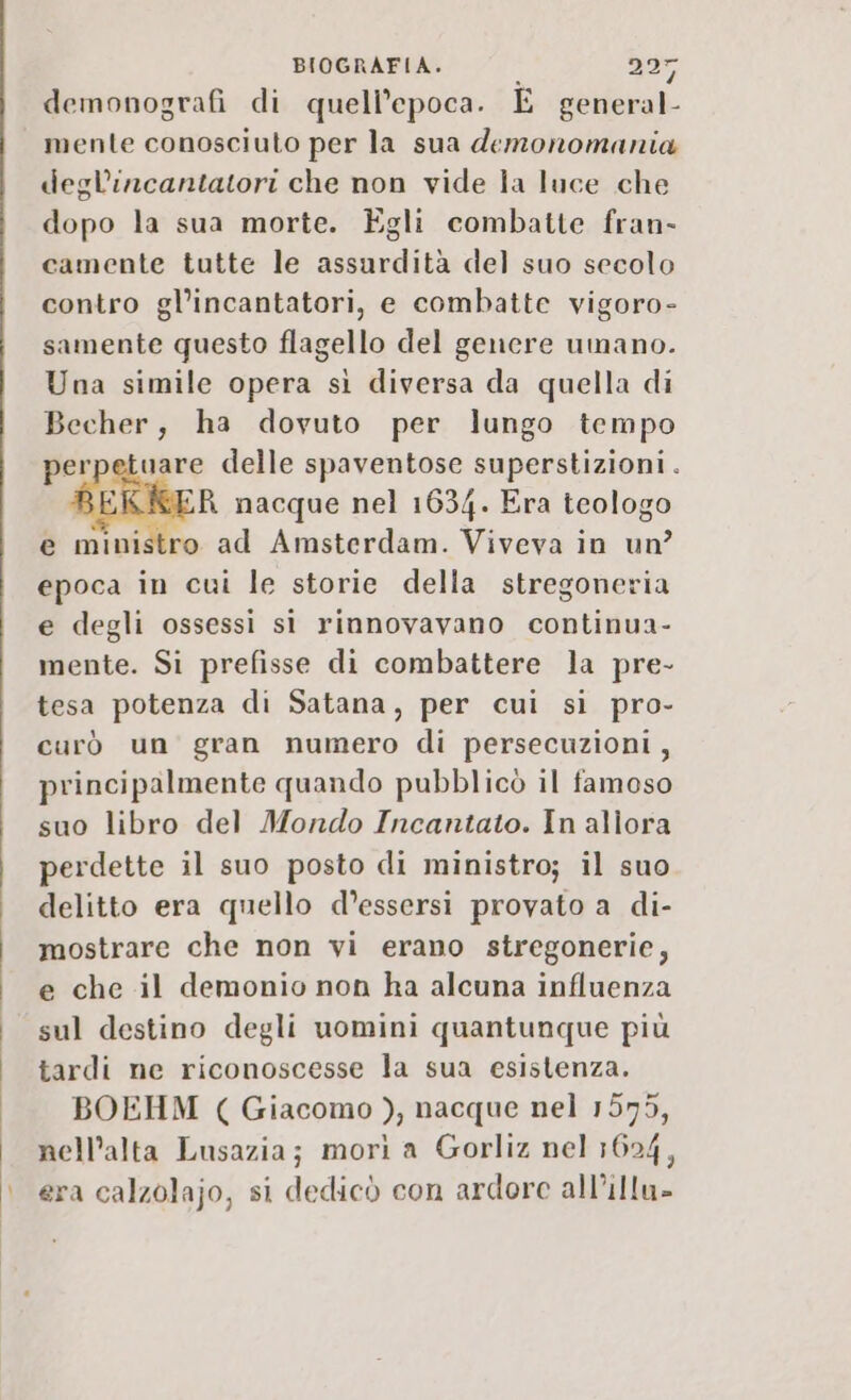 BIOGRAFIA. 1 adr demonografi di quell’epoca. E general- mente conosciuto per la sua demonomania degl’incantatori che non vide la luce che dopo la sua morte. Egli combatte fran- camente tutte le assurdità del suo secolo contro gl’incantatori, e combatte vigoro- samente questo flagello del genere umano. Una simile opera sì diversa da quella di Becher, ha dovuto per lungo tempo uare delle spaventose superstizioni. ER nacque nel 1634. Era teologo e ministro ad Amsterdam. Viveva in un? epoca in cui le storie della stregoneria e degli ossessi sì rinnovavano continua- mente. Si prefisse di combattere la pre- tesa potenza di Satana, per cui sì pro- curò un gran numero di persecuzioni, principalmente quando pubblicò il famoso suo libro del Mondo Incantato. In allora perdette il suo posto di ministro; il suo delitto era quello d’essersi provato a di- mostrare che non vi erano stregonerie, e che il demonio non ha alcuna influenza sul destino degli uomini quantunque più tardi ne riconoscesse la sua esistenza. BOEHM ( Giacomo ), nacque nel 1579, nell’alta Lusazia; morì a Gorliz nel 1624, | era calzolajo, si dedicò con ardore all’illu»