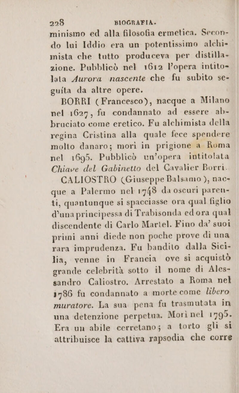 minismo ed alla filosofia ermetica. Secon- do lui Iddio era un potentissimo alchi- mista che tutto produceva per distilla» zione. Pubblicò nel 1612 l’opera intito= lata Aurora nascente che fu subito se- guita da altre opere. BORRI (Francesco), nacque a Milano nel 1627, fu condannato ad essere ab- bruciato come eretico. Fu alchimista della regina Cristina alla quale fece spendere molto danaro; morì in prigione a Roma nel 1695. Pubblicò un’opera intitolata Chiave del Gabinetto del Cavalier Borri. CALIOSTRO (Giuseppe Balsamo ), nac- que a Palermo nel 1748 da oscuri paren- ti, quantunque si spacciasse ora qual figlio d’una principessa di Trabisonda edora qual discendente di Carlo Martel. Fino da’ suoi pritni anni diede non poche prove di una rara imprudenza. Fu bandito dalla Sici- lia, venne in Francia ove sì acquistò grande celebrità sotto il nome di Ales- sandro Caliostro. Arrestato a Roma nel 1786 fu condannato a morte come libero muratore. La sua pena fu trasmutata in una detenzione perpetua. Morì nel 1795. Era un abile cerretano; a torto gli si attribuisce la cattiva rapsodia che corre