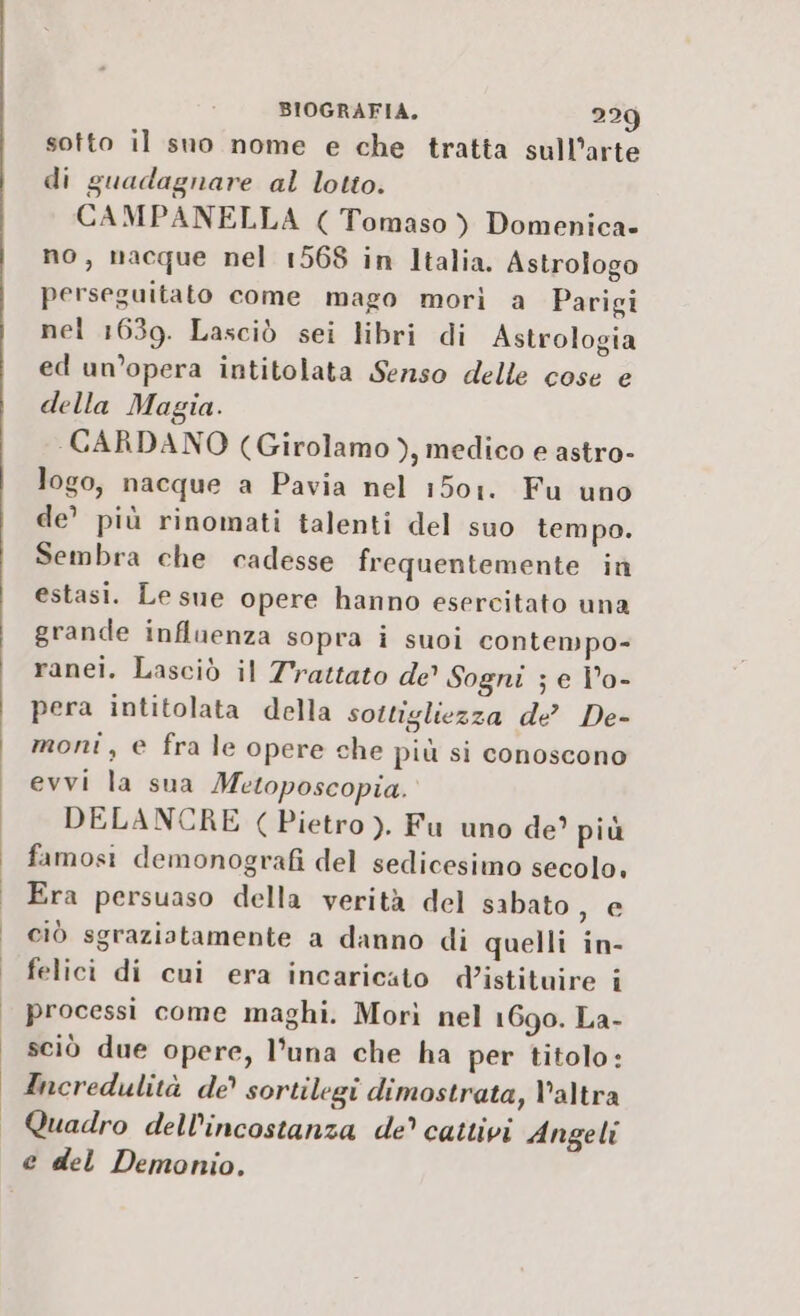 sotto il sno nome e che tratta sull’arte di guadagnare al lotto. CAMPANELLA ( Tomaso ) Domenica- no, nacque nel 1568 in Italia. Astrologo perseguitato come mago morì a Parigi nel 1639. Lasciò sei libri di Astrologia ed un’opera intitolata Senso delle cose e della Magia. CARDANO (Girolamo ), medico e astro- logo, nacque a Pavia nel 1501. Fu uno de’ più rinomati talenti del suo tempo. Sembra che cadesse frequentemente in estasi. Le sue opere hanno esercitato una grande influenza sopra i suoi contempo- ranei. Lasciò il Trattato de Sogni ; e Î°o- pera intitolata della sottigliezza de’ De- moni , € fra le opere che più si conoscono evvi la sua Metoposcopia. DELANCRE (Pietro ). Fu uno de? più famosi demonografi del sedicesimo secolo, Era persuaso della verità del sabato, e ciò sgraziatamente a danno di quelli in- felici di cui era incaricato d’istituire i processi come maghi. Morì nel 1690. La- sciò due opere, l'una che ha per titolo: Incredulità de’ sortilegi dimostrata, V'altra Quadro dell’incostanza de’ cattivi Angeli e del Demonio.