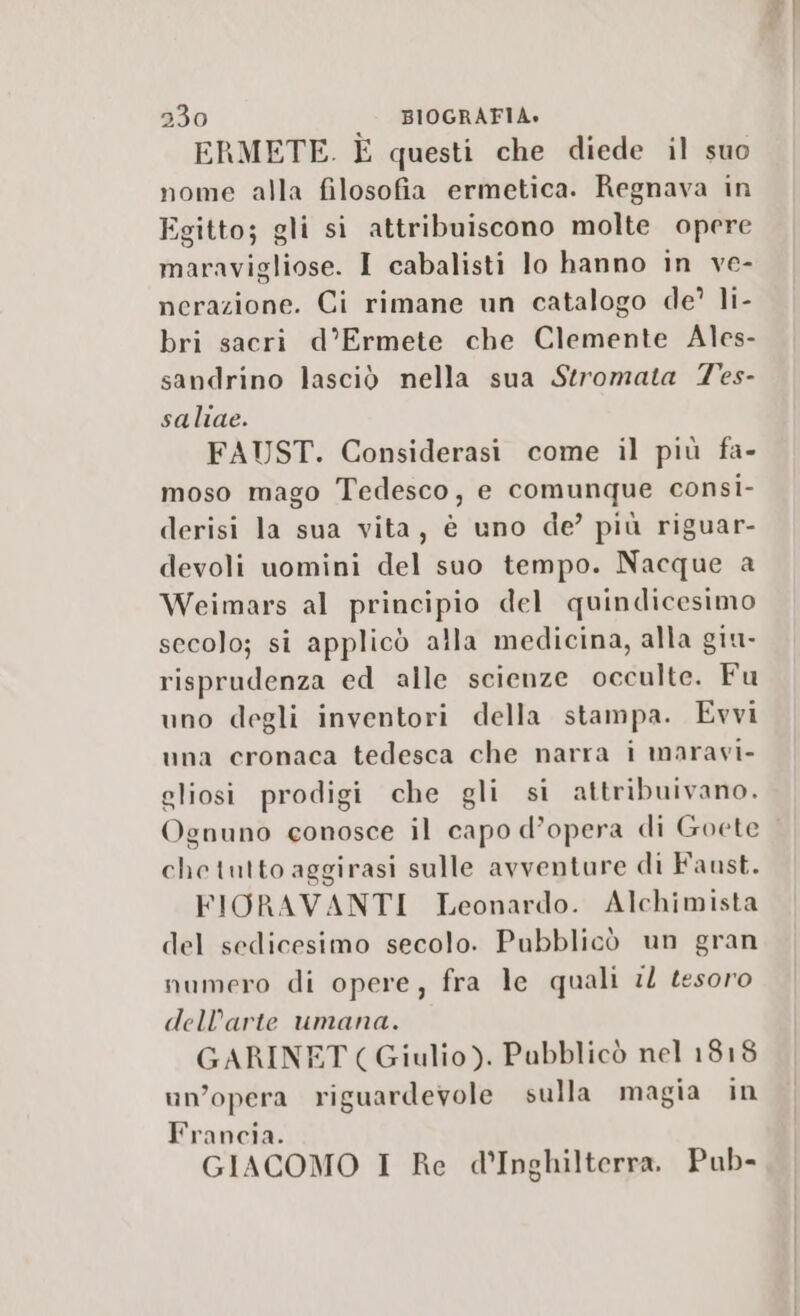 ERMETE. È questi che diede il suo nome alla filosofia ermetica. Regnava in Egitto; gli si attribuiscono molte opere maravigliose. I cabalisti lo hanno in ve- nerazione. Ci rimane un catalogo de’ li- bri sacri d’Ermete che Clemente Ales- sandrino lasciò nella sua Stromata Tes- saliae. FAUST. Considerasi come il più fa- moso mago Tedesco, e comunque consi- derisi la sua vita, è uno de’ più riguar- devoli uomini del suo tempo. Nacque a Weimars al principio del quindicesimo secolo; si applicò alla medicina, alla giu- risprudenza ed alle scienze occulte. Fu uno degli inventori della stampa. Evvi una cronaca tedesca che narra i maravi- gliosi prodigi che gli si attribuivano. Ognuno conosce il capo d’opera di Goete chetutto aggirasi sulle avventure di Faust. FIORAVANTI Leonardo. Alchimista del sedicesimo secolo. Pubblicò un gran numero di opere, fra le quali il tesoro dell’arte umana. GARINET (Giulio). Pubblicò nel 1818 un’opera riguardevole sulla magia in Francia. GIACOMO I Re d'Inghilterra, Pub-