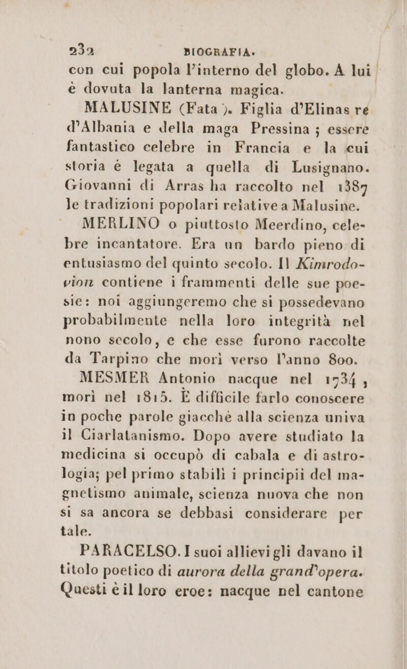 con cui popola l’interno del globo. A lui. è dovuta la lanterna magica. MALUSINE {Fata &gt;). Figlia d’Elinas re d'Albania e della maga Pressina ; essere fantastico celebre in Francia e la cui storia è legata a quella di Lusignano. Giovanni di Arras ha raccolto nel 1387 le tradizioni popolari relative a Malusine. MERLINO o piuttosto Meerdino, cele- bre incantatore. Era un bardo pieno di entusiasmo del quinto secolo. Il Kimrodo- vion contiene i frammenti delle sue poe- sie: noi aggiungeremo che si possedevano probabilmente nella loro integrità nel nono secolo, e che esse furono raccolte da Tarpino che morì verso l’anno 800. MESMER Antonio nacque nel 1734; morì nel 1815. È difficile farlo conoscere in poche parole giacchè alla scienza univa il Ciarlatanismo. Dopo avere studiato la medicina si occupò di cabala e di astro- logia; pel primo stabili i principii del ma- gnetismo animale, scienza nuova che non si sa ancora se debbasi considerare per tale. PARACELSO.I suoi allievi gli davano il titolo poetico di aurora della grand’opera. Questi è il loro eroe: nacque nel cantone