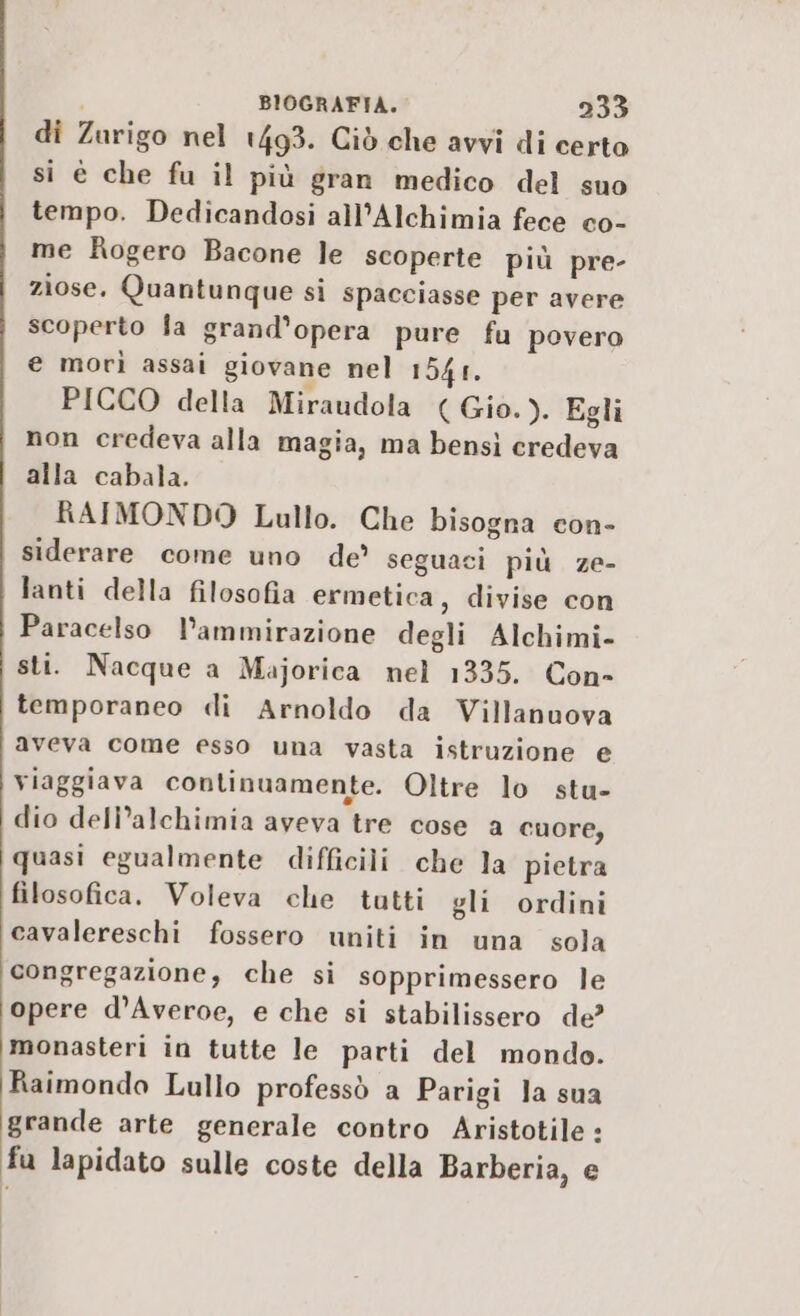 di Zurigo nel 1493. Ciò che avvi di certo si è che fu il più gran medico del suo tempo. Dedicandosi all’Alchimia fece co- me Rogero Bacone le scoperte più pre- ziose. Quantunque si spacciasse per avere scoperto la grand’opera pure fu povero € morì assai giovane nel 154s. PICCO della Miraudola (Gio.). Egli non credeva alla magia, ma bensì credeva alla cabala. RAIMONDO Lullo. Che bisogna con- siderare come uno de’ seguaci più ze- lanti della filosofia ermetica, divise con Paracelso l’ammirazione degli Alchimi- sti. Nacque a Majorica nel 1335. Con- temporaneo «li Arnoldo da Villanuova aveva come esso una vasta istruzione e viaggiava continuamente. Oltre lo stu- dio deli’alchimia aveva tre cose a cuore, quasi egualmente difficili che la pietra filosofica. Voleva che tutti gli ordini cavalereschi fossero uniti in una sola congregazione, che si sopprimessero le opere d’Averoe, e che si stabilissero de? monasteri in tutte le parti del mondo. Raimondo Lullo professò a Parigi la sua grande arte generale contro Aristotile : fu lapidato sulle coste della Barberia, e