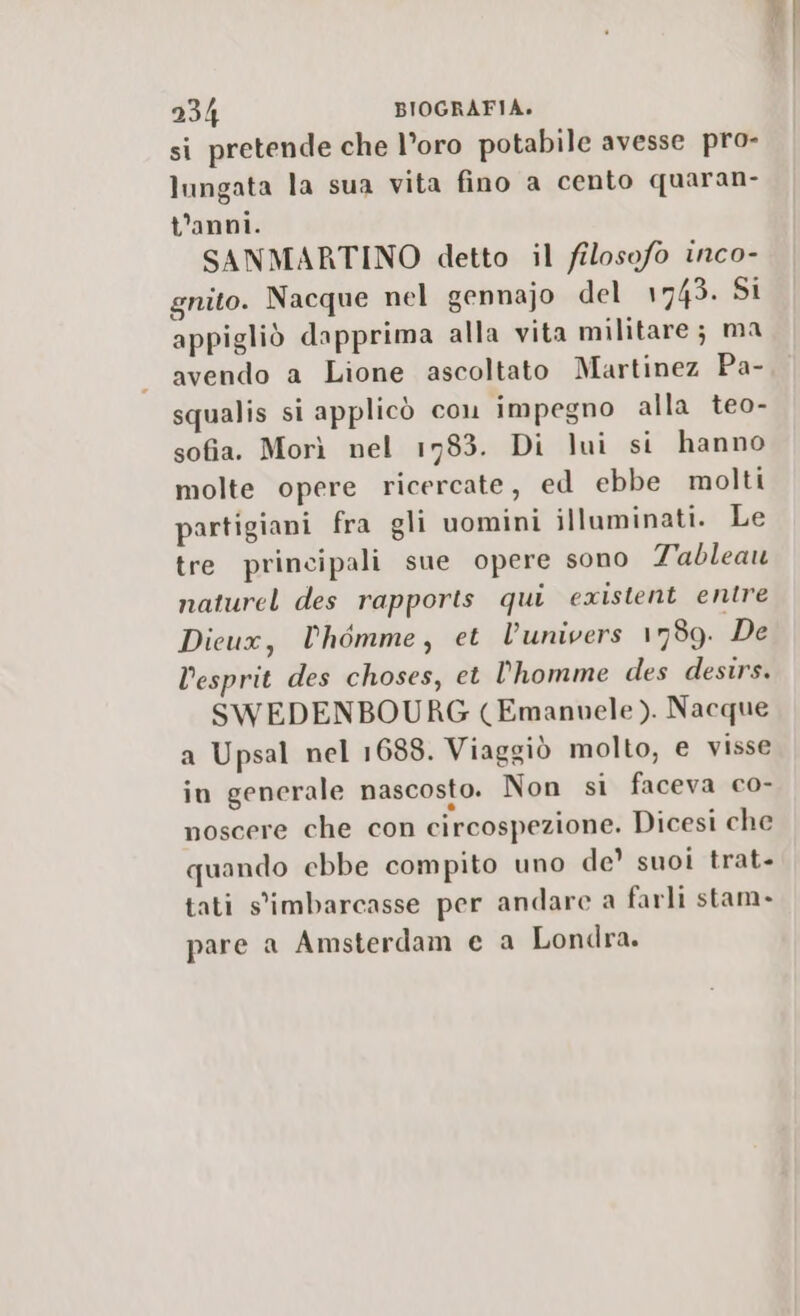 si pretende che l’oro potabile avesse pro- lungata la sua vita fino a cento quaran- t'anni. SANMARTINO detto il filosofo inco- gnito. Nacque nel gennajo del 1743. Si appigliò dapprima alla vita militare; ma avendo a Lione ascoltato Martinez Pa- squalis si applicò con impegno alla teo- sofia. Morì nel 1783. Di lui si hanno molte opere ricercate, ed ebbe molti partigiani fra gli uomini illuminati. Le tre principali sue opere sono Tableau naturel des rapports qui existent entre Dicux, Phémme, et lunivers 1789. De Desprit des choses, et l'homme des destrs. SWEDENBOURG (Emanuele ). Nacque a Upsal nel 1688. Viaggiò molto, e visse in generale nascosto. Non si faceva co- noscere che con circospezione. Dicesi che quando ebbe compito uno de’ suoi trat- tati s'imbarcasse per andare a farli stam. pare a Amsterdam e a Londra.