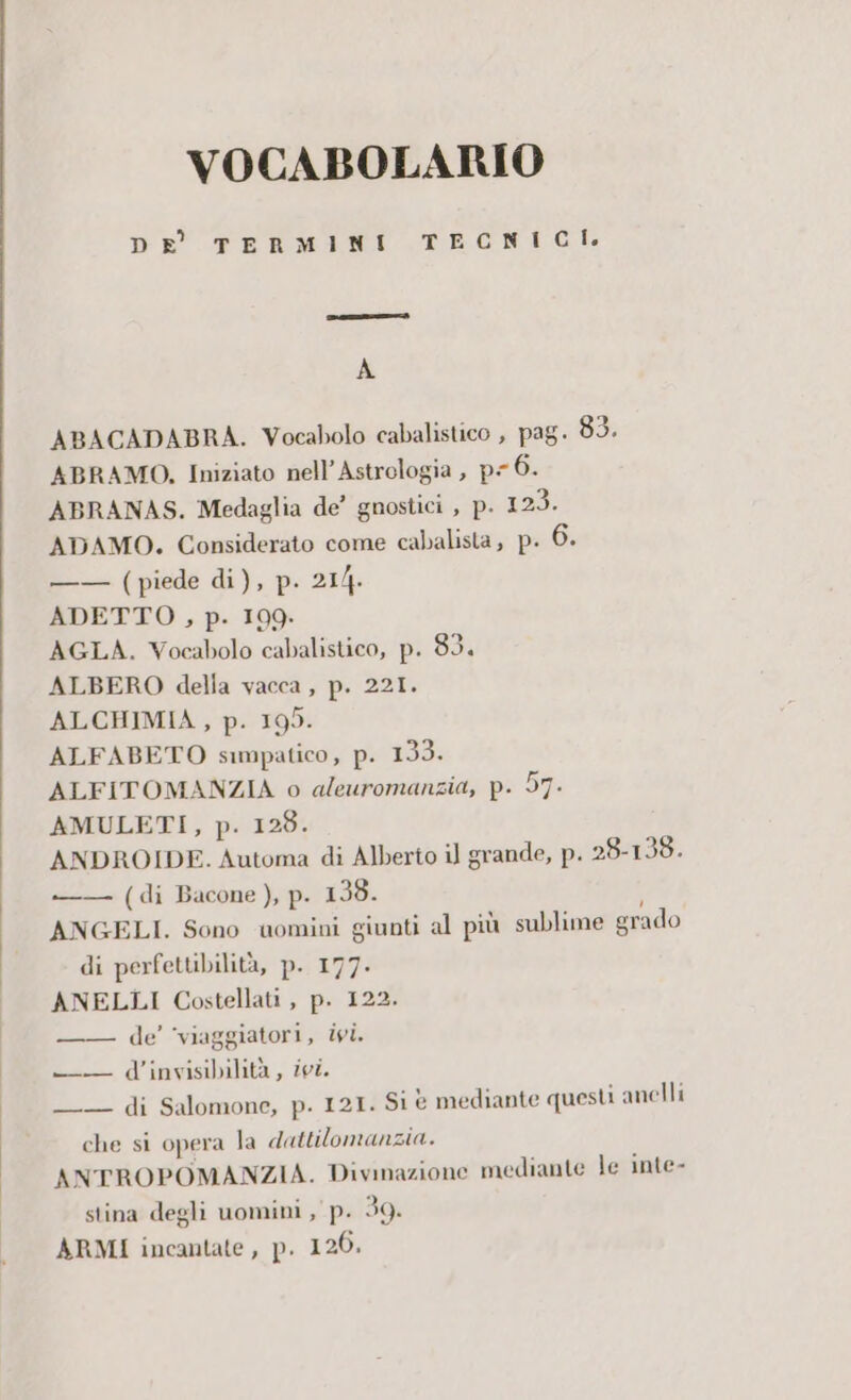 VOCABOLARIO > TERMINI TECNICI. DE fr oemtai A ABACADABRA. Vocabolo cabalistico , pag. 83. ABRAMO, Iniziato nell’Astrologia , pe 6. ABRANAS. Medaglia de’ gnostici , p. 123. ADAMO. Considerato come cabalista, p. 6. —— (piede di), p. 214. ADETTO , p. 199. AGLA. Vocabolo cabalistico, p. 83. ALBERO della vacca, p. 221. ALCHIMIA, p. 195. ALFABETO simpatico, p. 199) ALFITOMANZIA o aleuromanzia, p. 97- AMULETI, p. 128. ANDROIDE. Automa di Alberto il grande, p. 28-138. —— (di Bacone ), p. 138. ANGELI. Sono uomini giunti al più sublime grado di perfettibilità, pi 177: ANELLI Costellati , p. 122. —— de’ ‘viaggiatori, ivi. -T d’invisibilità , ivi. —_ di Salomone, p. 121. Si è mediante questi anelli che si opera la dattilomanzia. ANTROPOMANZIA. Divmazione mediante le inte- stina degli uomini , p. 39. ARMI incantate, p. 120.