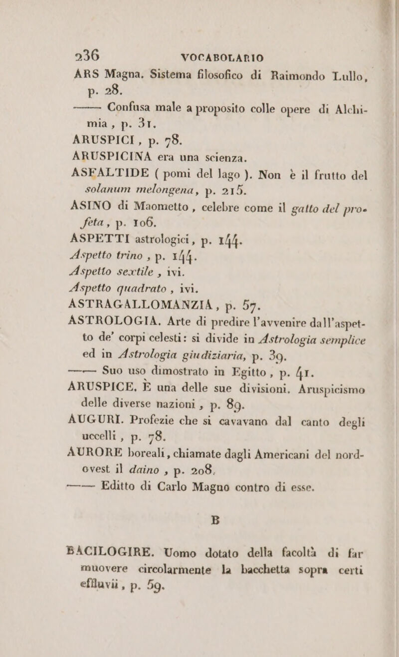 ARS Magna. Sistema filosofico di Raimondo Lullo, p. 28. Confusa male a proposito colle opere di Alchi- mia, p. 31. ARUSPICI , p. 78. ARUSPICINA era una scienza. ASFALTIDE ( pomi del lago, ). Non è il frutto del solanum melongena, p. 215. ASINO di Maometto , celebre come il gatto del pro» feta, p. 106. ASPETTI astrologici, p- 144. Aspetto trino , p. 1/4. Aspetto sextile , ivi. Aspetto quadrato , ivi. ASTRAGALLOMANZIA, p. 57. ASTROLOGIA. Arte di predire l’avvenire dall’ aspet- to de’ corpi celesti: si divide in Astrologia semplice ed in Astrologia giudiziaria, p. 39. —— Suo uso dimostrato in Egitto , p. 4r. ARUSPICE, È una delle sue divisioni. Aruspicismo delle diverse nazioni , P. 89. AUGURI. Profezie che si cavavano dal canto degli uccelli, p. 78. AURORE boreali, chiamate dagli Americani del nord- ovest il daino , p- 208. —— Editto di Carlo Magno contro di esse. B BACILOGIRE. Uomo dotato della facoltà di far muovere circolarmente la bacchetta sopra certi efiluvii , p. 59.