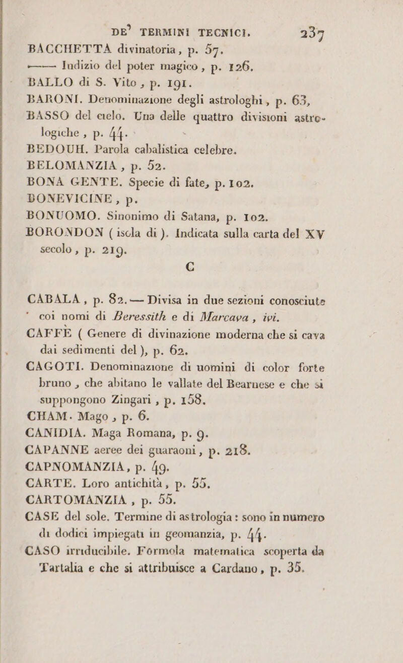 BACCHETTA divinatoria, p. 57. — Indizio del poter magico , p. 126. BALLO di S. Vito, p. 19I. BARONI. Denominazione degli astrologhi, p. 63, BASSO del cielo. Una delle quattro divisioni astro- logiche , p. 44. BEDOUH. Parola cab celebre. BELOMANZIA , p. 52. BONA GENTE. Specie di fate, p.102. BONEVICINE, p. BONUOMO. Sinonimo di Satana, p. 102. BORONDON ( iscla di ). Indicata sulla carta del XV secolo , p- 219. C CABALA, p. 82.— Divisa in due sezioni conosciute  coi nomi di Beressith e di Marcava , ivi. CAFFE ( Genere di divinazione moderna che si cava dai sedimenti del ), p. 62. CAGOTI. Denominazione di uomini di color forte bruno , che abitano le vallate del Bearnese e che si suppongono Zingari , p, 153. CHAM. Mago , p. 6. CANIDIA. Maga Romana, p. 9. CAPANNE aeree dei guaraoni, p. 218. CAPNOMANZIA, p. 49. CARTE. Loro antichità, p. 55, CARTOMANZIA, p. 55. CASE del sole. Termine di astrologia : sono in numero di dodici impiegati in geomanzia, p. 44. CASO irriducibile. Formola matematica scoperta da Tartalia e che si attribuisce a Cardano, p. 35.