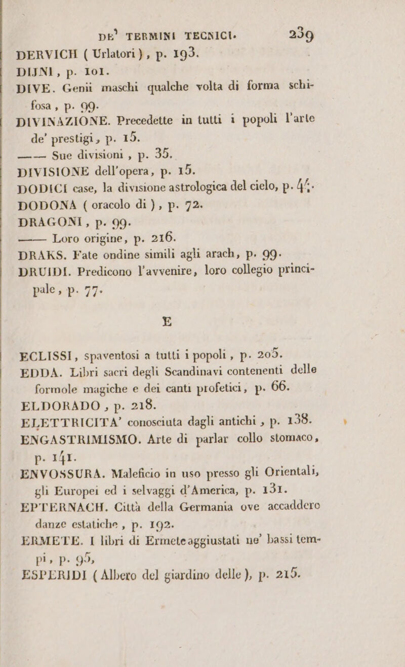 DERVICH ( Urlatori), p. 193. DIJNI, p. 101. DIVE. Genii maschi qualche volta di forma schi- fosa , p. 99- DIVINAZIONE. Precedette in iutti i popoli l’arte de’ prestigi, p. 15. ——- Sue divisioni , p. 35. DIVISIONE dell’opera, p. 15. DODICI case, la divisione astrologica del cielo, p. 4/.. DODONA (oracolo di ), p. 72. DRAGONI, p. 99: Loro origine, p. 216. DRAKS. Fate ondine simili agli arach, p. 99- DRUIDI. Predicono l'avvenire, loro collegio princi- pale, p. 77. E ECLISSI, spaventosi a tutti i popoli , p. 205. EDDA. Libri sacri degli Scandinavi contenenti delle formole magiche e dei canti profetici, p. 66. ELDORADO, p. 218. ELETTRICITA’ conosciuta dagli antichi , p. 138. ENGASTRIMISMO. Arte di parlar collo stomaco, p. 141. ENVOSSURA. Maleficio in uso presso gli Orientali, gli Europei ed i selvaggi d'America, p. 131. EPTERNACH. Città della Germania ove accaddero danze estatiche , p. 192. ERMETE. I libri di Ermeteaggiustati ne’ bassi tem- pi, p. 95, ESPERIDI (Albero del giardino delle ), p. 215.