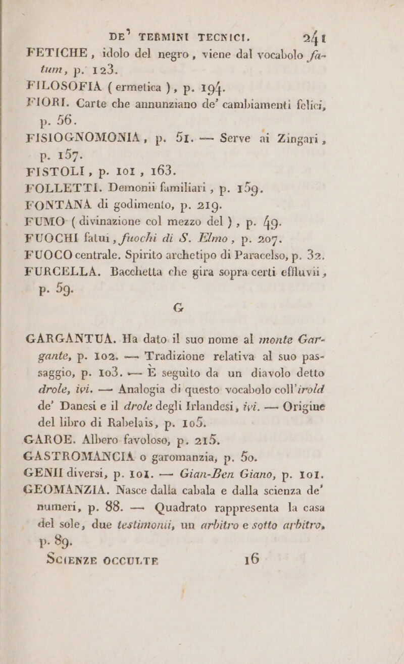 FETICHE , idolo del negro, viene dal vocabolo fa- tum, Pp: 123. FILOSOFIA (ermetica ), p. 194. XFIORI. Carte che annunziano de’ cambiamenti felici, p. 56. FISIOGNOMONIA, p. 51. — Serve ai Zingari, p. 167: FISTOLI, p. IoI, 163. FOLLETTI. Demonii familiari , p. 159. FONTANA di godimento, p. 219. FUMO: (divinazione col mezzo del), p. 49. FUOCHI fatui, fuochi di S. Elmo, p. 207. FUOCO centrale. Spirito archetipo di Paracelso, p. 32. FURCELLA. Bacchetta che gira sopra certi effluvii, p. 59. G GARGANTUA. Ha dato. il suo nome al monte Gar- gante, p. 102, — Tradizione relativa al suo pas- saggio, p. 103. — È seguito da un diavolo detto drole, ivi. — Analogia di questo vocabolo coll’iro/d de’ Danesi e il dro/e degli Irlandesi, ivi. — Origine del libro di Rabelais, p. 105. GAROE. Albero favoloso, p. 215. GASTROMANCIA o garomanzia, p. 50. GENII diversi, p. 101. — Gian-Ben Giano, p. 101. GEOMANZIA. Nasce dalla cabala e dalla scienza de’ numeri, p. 88. — Quadrato rappresenta la casa . del sole, due testimonii, un arbitro e sotto arbitro, p- 89. SCIENZE OCCULTE 16