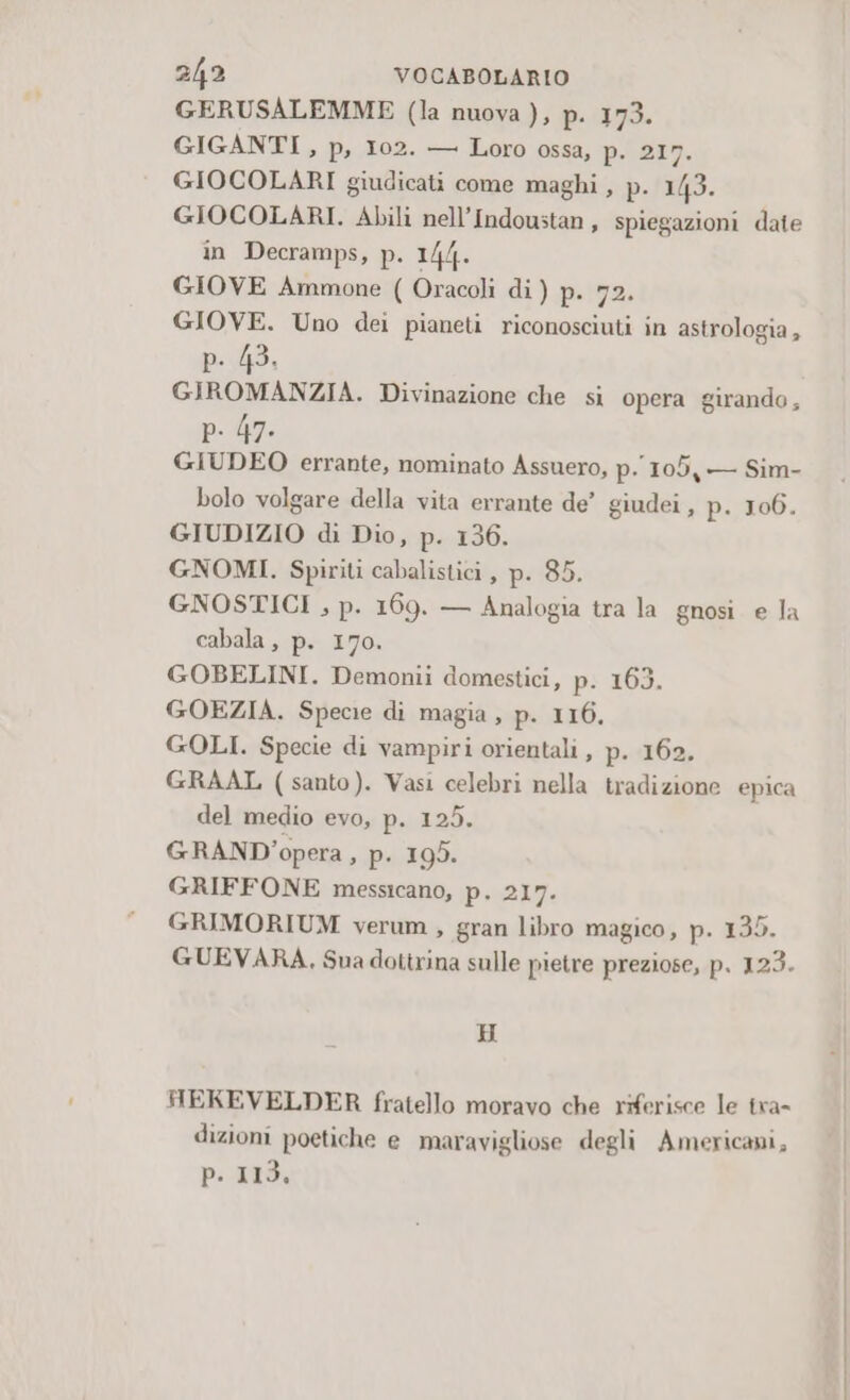 GERUSALEMME (la nuova ), p. 173. GIGANTI , p, 102. — Loro ossa, p. 217. GIOCOLARI giudicati come maghi, p. 143. GIOCOLARI. Abili nell’Indoustan, spiegazioni date in Decramps, p. 1/4. GIOVE Ammone ( Oracoli di) p. 72. GIOVE. Uno dei pianeti riconosciuti in astrologia, p. 43. GIROMANZIA. Divinazione che sì opera girando, p. 47. GIUDEO errante, nominato Assuero, p. 105, — Sim- bolo volgare della vita errante de’ giudei , p. 106. GIUDIZIO di Dio, p. 136. GNOMI. Spiriti cabalistici, p. 85. GNOSTICI , p. 169. — Analogia tra la gnosi e la cabala , p. 170. GOBELINI. Demonii domestici, p. 163. GOEZIA. Specie di magia , p. 116. GOLI. Specie di vampiri orientali, p. 162. GRAAL (santo). Vasi celebri nella tradizione epica del medio evo, p. 125. GRAND’ opera, p. 195. GRIFFONE messicano, p.e21g. GRIMORIUM verum , gran libro magico, p. 135. GUEVARA, Sua dotirina sulle pietre preziose, p. 123. H HEKEVELDER fratello moravo che riferisce le tra- dizioni poetiche e maravigliose degli Americani, pitt9,