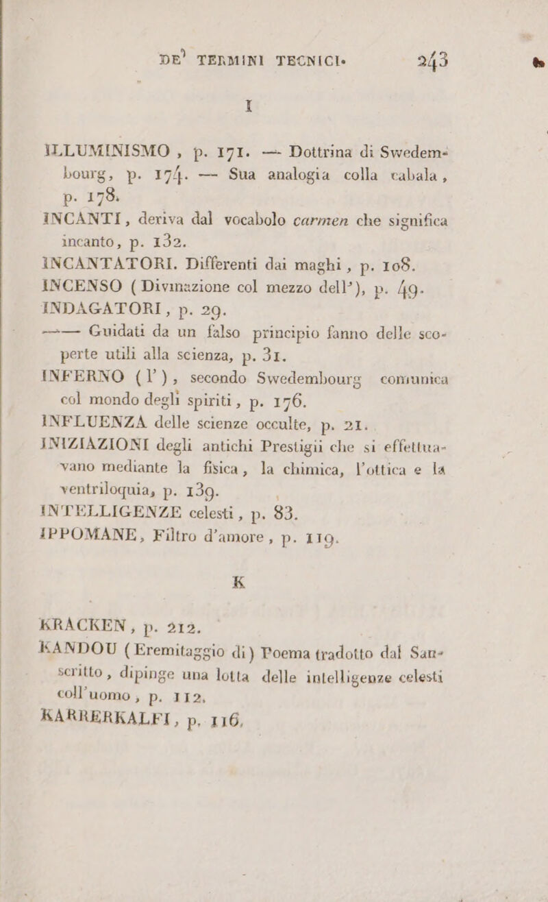 ILLUMINISMO , p. 171. — Dottrina di Swedem= bourg, p. 174. — Sua analogia colla cabala, p. 173. INCANTI, deriva dal vocabolo carmen che significa incanto, p. 132. INCANTATORI. Differenti dai maghi, p. 108. INCENSO (Divmazione col mezzo dell’), pi 49. INDAGATORI, p. 29. —-— Guidati da un falso principio fanno delle sco- perte utili alla scienza, p. 3I. INFERNO (l’), secondo Swedembourg comunica col mondo degli spiriti, p. 176. INFLUENZA delle scienze occulte, p.. 21: INIZIAZIONI degli antichi Prestigii che si effettua- vano mediante la fisica, la chimica, l'ottica e la ventriloquia, p. 139. INTELLIGENZE celesti , p. 83. IPPOMANE, Filtro d’amore , p. 119. K KRACKEN, De ds, KANDOU ( Eremitaggio di) Poema tradotto dal San- scritto, dipinge una lotta delle intelligenze celesti coll’uomo , p. 112, KARRERKALFI, p, 116,