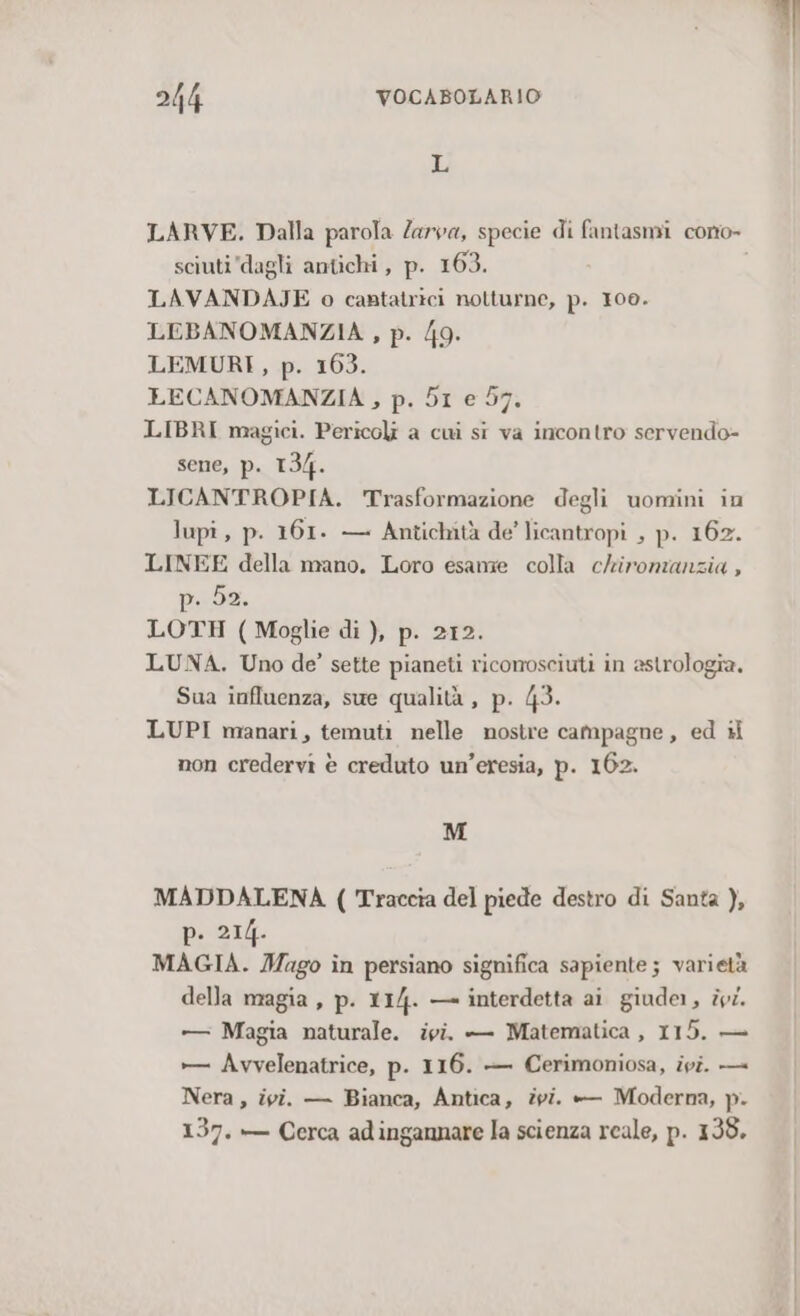 L LARVE. Dalla parola Zarva, specie di fantasmi cono- sciuti dagli antichi, p. 163. LAVANDAJE o cantatrici notturne, p. 100. LEBANOMANZIA , p. /9. LEMURI, p. 163. LECANOMANZIA , p. DI e 57. LIBRI magici. Pericoli a cui si va incontro servendo- sene, p. 134. LICANTROPIA. Trasformazione degli uomini in lupî, p. 161. — Antichità de’ licantropi , p. 162. LINEE della mano. Loro esame colla chironianzia , IRA LOTH ( Moglie di ), p. 212. LUNA. Uno de’ sette pianeti riconosciuti in astrologia. Sua influenza, sue qualità, p. 43. LUPI manari, temuti nelle nostre campagne, ed + non credervi è creduto un’eresia, p. 162. M MADDALENA ( Traccia del piede destro di Santa ), pis. MAGIA. Mago în persiano significa sapiente; varietà della magia , p. 114. — interdetta ai giude1, ivi. +—— Magia naturale. ivi. — Matematica , 115. — »— Avvelenatrice, p. 116. — Cerimoniosa, ivi. — Nera , ivi. — Bianca, Antica, pi.  Moderna, p- 137. — Cerca adingannare la scienza reale, p. 138.