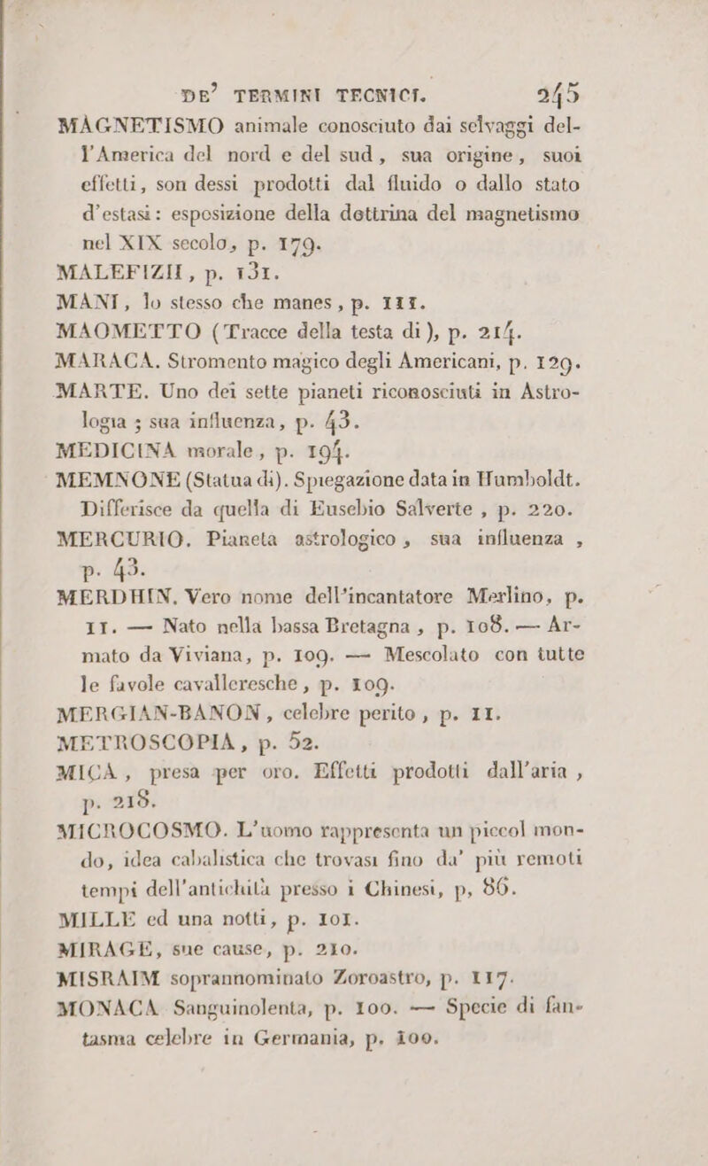 MAGNETISMO animale conosciuto dai selvaggi del- l’America del nord e del sud, sua origine, suoi effetti, son dessi prodotti dal fluido o dallo stato d’estasi: esposizione della dottrina del magnetismo nel XIX secolo, p. 179. MALEFIZII, p. 131. MANI, lo stesso che manes, p. 113. MAOMETTO (Tracce della testa di), p. 21/4. MARACA. Stromento magico degli Americani, p. 129. MARTE. Uno dei sette pianeti riconosciuti in Astro- logia ; sua influenza, p. 43. MEDICINA morale, p. 194. MEMNONE (Statua di). Spiegazione data in Humboldt. Differisce da quella di Eusebio Salverte , p. 220. MERCURIO. Pianeta astrologico , sua influenza , MERDHIN, Vero nome dell’incantatore Merlino, p. 11. — Nato nella bassa Bretagna , p. 108. — Ar- mato da Viviana, p. 109. — Mescolato con tutte le favole cavalleresche, p. 109. MERGIAN-BANON, celebre perito , p. II. METROSCOPIA, p. 52. MICA, presa per oro. Effetti prodotti dall’aria , D- 218. MICROCOSMO. L'uomo rappresenta un piccol mon- do, idea cabalistica che trovasi fino da’ più remoti tempi dell'antichità presso i Chinesi, p, 86. MILLE ed una notti, p. IoI. MIRAGE, sue cause, p. 210. MISRAIM soprannominato Zoroastro, p. 117. MONACA Sanguinolenta, p. 100. — Specie di fan» tasma celebre in Germania, p., i00.