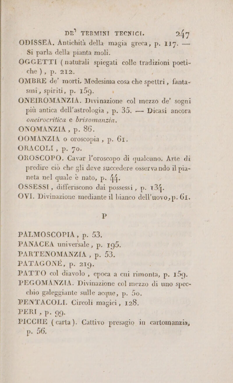 ODISSEA. Antichità della magia greca, p. 117. — Si parla della pianta moli. OGGETTI (naturali spiegati colle tradizioni poeti- Che }p. 212 OMBRE de’ morti, Medesima cosa che spet » fanta- smi, spiriti, p. 159. i ONEIROMANZIA. Divinazione col mezzo de’ sogni più antica dell'astrologia , p. 35. — Dicasi ancora oneirocritica e brisomanzia. ONOMANZIA , p. 86. OOMANZIA o oroscopia , p. 61. ORACOLI , p. 70. OROSCOPO. Cavar l'oroscopo di qualcuno, Arte di predire ciò che gli deve succedere osserva ndo il pia- neta nel quale è nato, p. 44. OSSESSI , differiscono dai possessi , p. 134. OVI. Divinazione mediante il bianco dell’uovo, p. GI. P PALMOSCOPIA, p. 53. PANACEA universale, p. 195. PARTENOMANZIA , p. 53. PATAGONE, p. 219. PATTO col diavolo , epoca a cui rimonta, p. 159. PEGOMANZIA. Divinazione col mezzo di uno spec- chio galeggiante sulle acque, p. 50. PENTACOLI. Circoli magici, 128, PERI, p. 99. PICCHE (carta). Cattivo presagio in cartomanzia, p. 56.