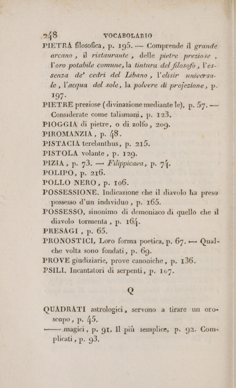 PIETRA filosofica, p. 195. — Comprende il grande arcano , il ristaurante , delle pietre preziose , l'oro potabile comune, la tintura del filosofo ; V'es- senza de’ cedri del Libano , V’elisir universa- le, l’acqua del sole, la polvere di projezione , p. 197. PIETRE preziose (divinazione mediante le), p.57.— Considerate come talismani, p. 123. PIOGGIA di pietre, o di zolfo, 209. PIROMANZIA, p. /8. PISTACIA terebinthus, p. 215. PISTOLA volante, p. 129. PIZIA , p. 73. — Filippicava, p. 74. POLIPO, p. 216. POLLO NERO, p. 106. POSSESSIONE. Indicazione che il diavolo ha preso possesso d’un individuo , p. 165. POSSESSO, sinonimo di demoniaco di quello che il diavolo tormenta , p. 164. PRESAGI , p. 65. PRONOSTICI, Loro forma poetica, p. 67. — Qual- che volta sono fondati, p. 69. PROVE giudiziarie, prove canoniche, p. 136. PSILI. Incantatori di serpenti, p. 107. Q QUADRATI astrologici, servono a tirare un oro- scopo , p. 45. »——— magici, p. QI. Il più semplice, p. 92. Com plicati , p. 93.